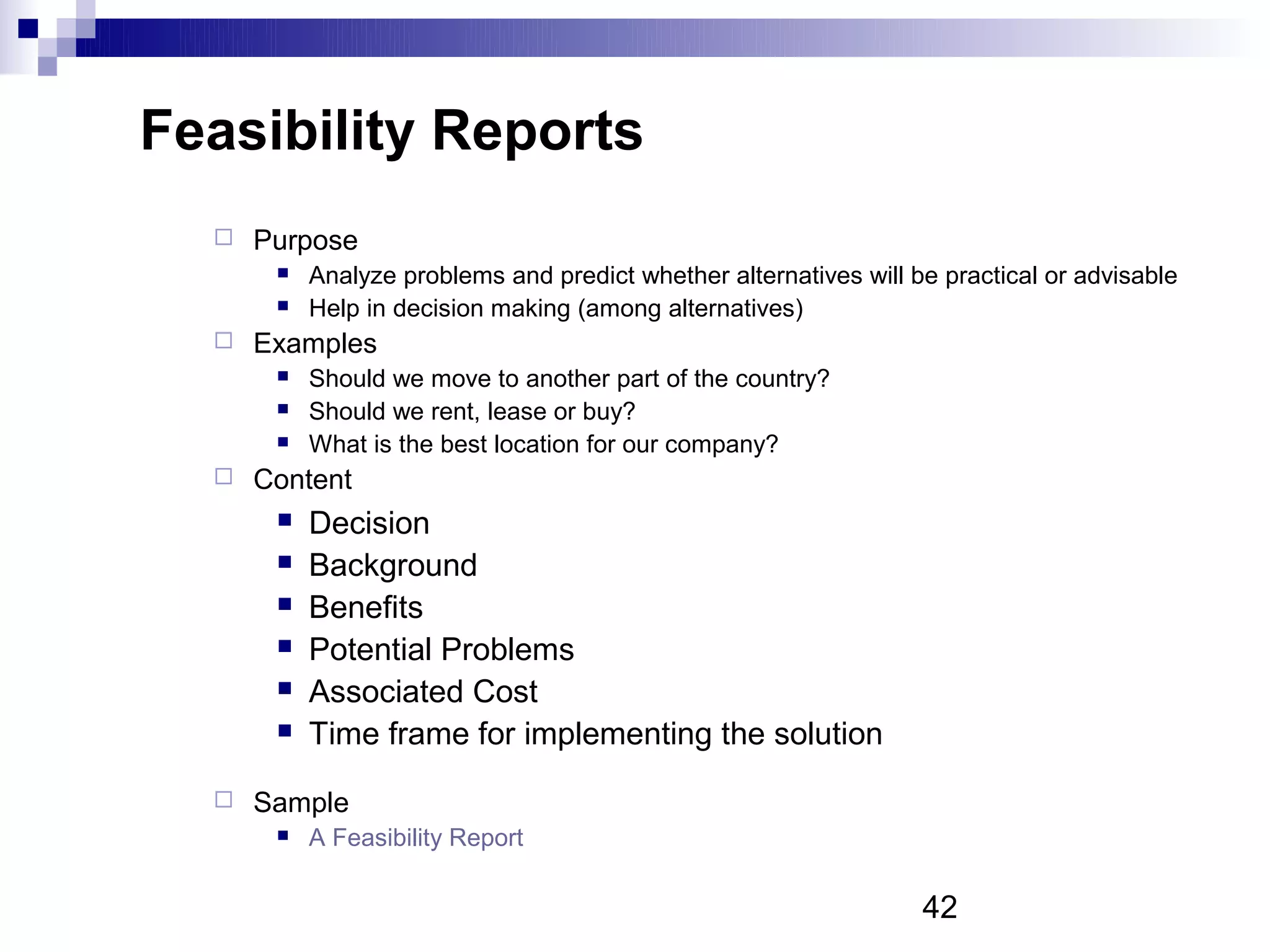 Feasibility Reports
     Purpose
          Analyze problems and predict whether alternatives will be practical or advisable
          Help in decision making (among alternatives)
     Examples
          Should we move to another part of the country?
          Should we rent, lease or buy?
          What is the best location for our company?
     Content
          Decision
          Background
          Benefits
          Potential Problems
          Associated Cost
          Time frame for implementing the solution
     Sample
          A Feasibility Report

                                                                   42
 