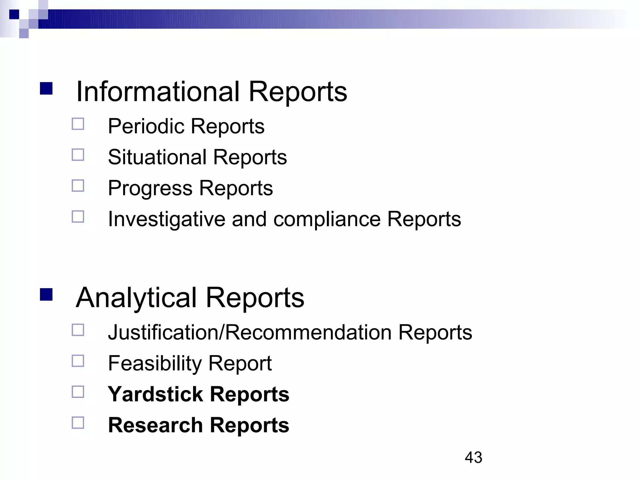    Informational Reports
       Periodic Reports
       Situational Reports
       Progress Reports
       Investigative and compliance Reports


   Analytical Reports
       Justification/Recommendation Reports
       Feasibility Report
       Yardstick Reports
       Research Reports
                                               43
 