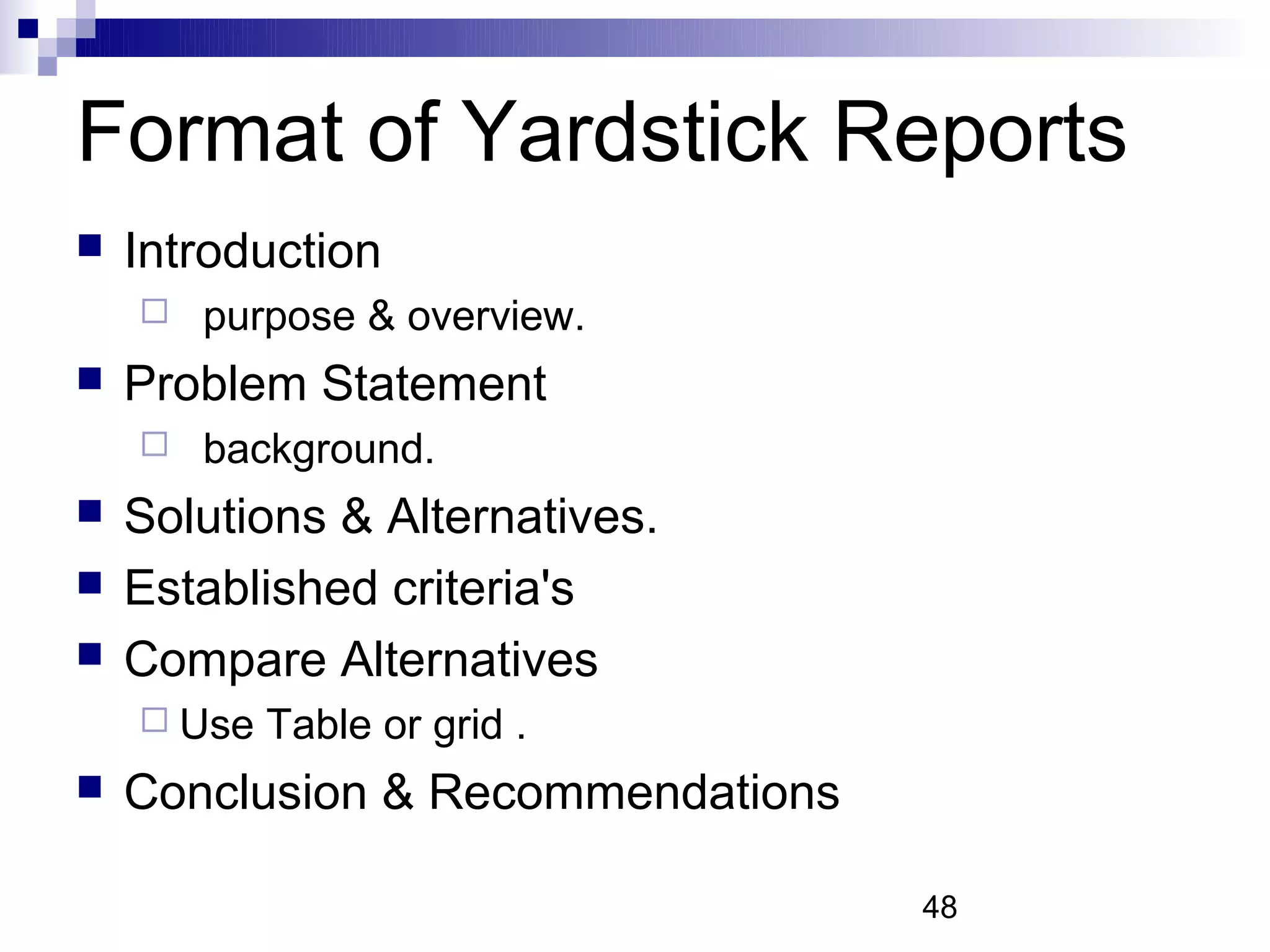 Format of Yardstick Reports
   Introduction
       purpose & overview.
   Problem Statement
       background.
   Solutions & Alternatives.
   Established criteria's
   Compare Alternatives
     Use   Table or grid .
   Conclusion & Recommendations

                                   48
 