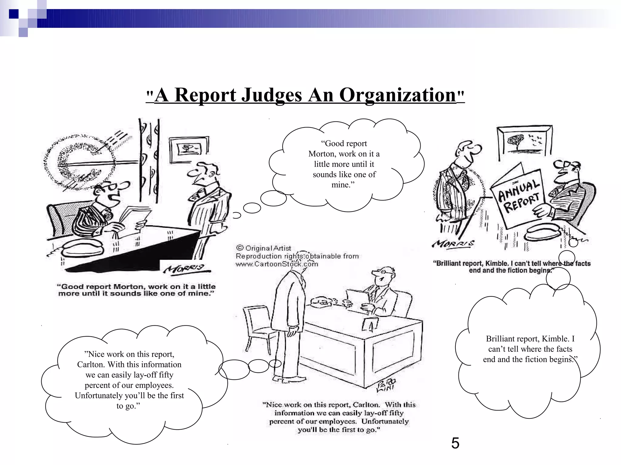 "A       Report Judges An Organization"

                                               “Good report
                                           Morton, work on it a
                                            little more until it
                                            sounds like one of
                                                   mine.”




                                                                        Brilliant report, Kimble. I
                                                                        can’t tell where the facts
  ”Nice work on this report,
                                                                       end and the fiction begins.”
Carlton. With this information
  we can easily lay-off fifty
  percent of our employees.
Unfortunately you’ll be the first
           to go.”



                                                                   5
 