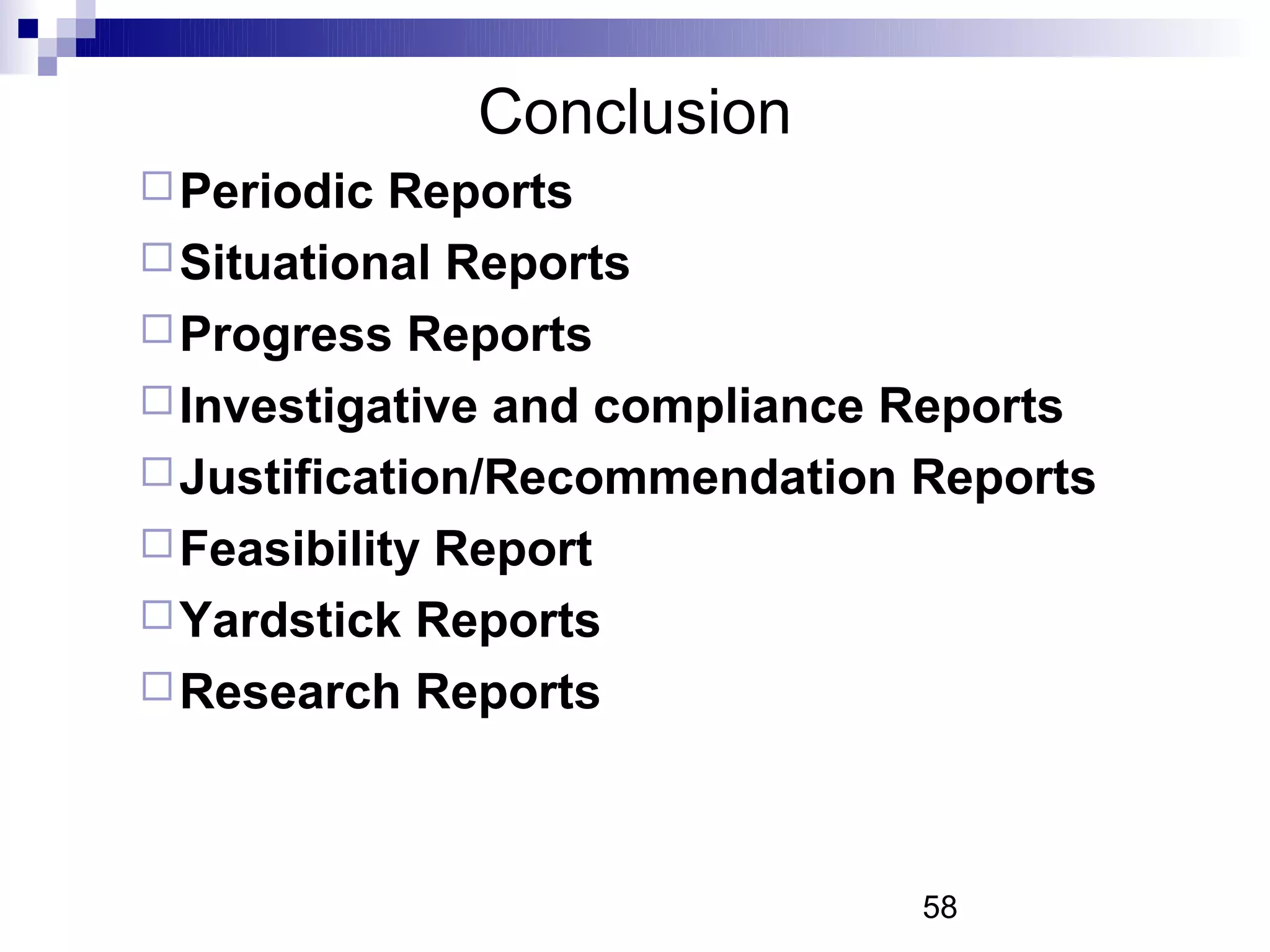 Conclusion
 Periodic  Reports
 Situational Reports
 Progress Reports
 Investigative and compliance Reports
 Justification/Recommendation Reports
 Feasibility Report
 Yardstick Reports
 Research Reports




                               58
 