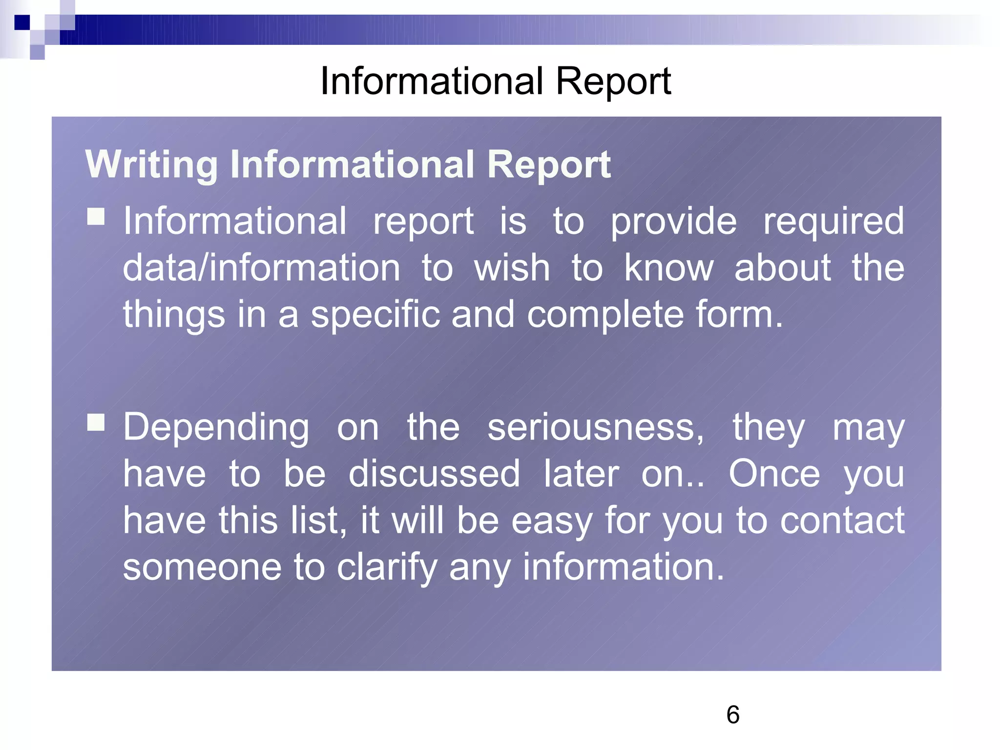 Informational Report

Writing Informational Report
 Informational report is to provide required
  data/information to wish to know about the
  things in a specific and complete form.

   Depending on the seriousness, they may
    have to be discussed later on.. Once you
    have this list, it will be easy for you to contact
    someone to clarify any information.


                                          6
 