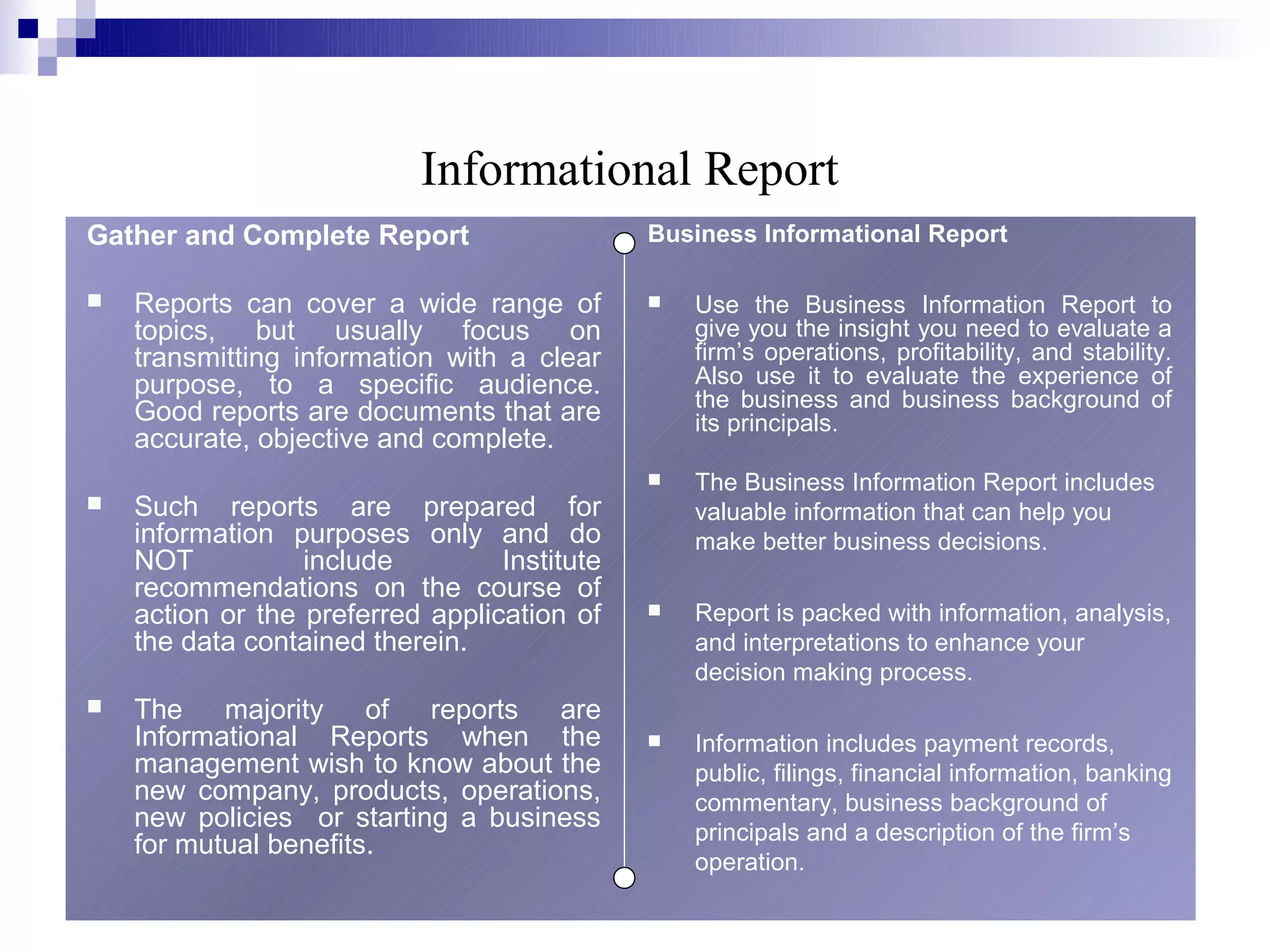 Informational Report
Gather and Complete Report                    Business Informational Report

   Reports can cover a wide range of            Use the Business Information Report to
    topics, but usually focus on                  give you the insight you need to evaluate a
    transmitting information with a clear         firm’s operations, profitability, and stability.
    purpose, to a specific audience.              Also use it to evaluate the experience of
                                                  the business and business background of
    Good reports are documents that are           its principals.
    accurate, objective and complete.
                                                 The Business Information Report includes
   Such reports are prepared for                 valuable information that can help you
    information purposes only and do              make better business decisions.
    NOT           include         Institute
    recommendations on the course of
    action or the preferred application of       Report is packed with information, analysis,
    the data contained therein.                   and interpretations to enhance your
                                                  decision making process.
   The majority of reports are
    Informational Reports when the               Information includes payment records,
    management wish to know about the             public, filings, financial information, banking
    new company, products, operations,            commentary, business background of
    new policies or starting a business           principals and a description of the firm’s
    for mutual benefits.
                                                  operation.
                                                                        8
 