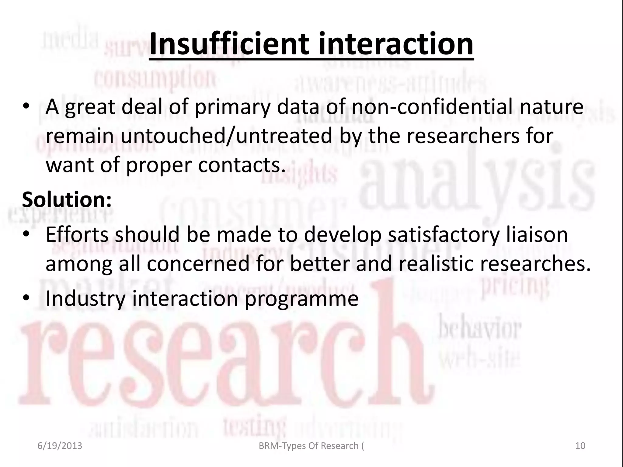 Insufficient interaction
• A great deal of primary data of non-confidential nature
remain untouched/untreated by the researchers for
want of proper contacts.
Solution:
• Efforts should be made to develop satisfactory liaison
among all concerned for better and realistic researches.
• Industry interaction programme
6/19/2013 10BRM-Types Of Research (
 