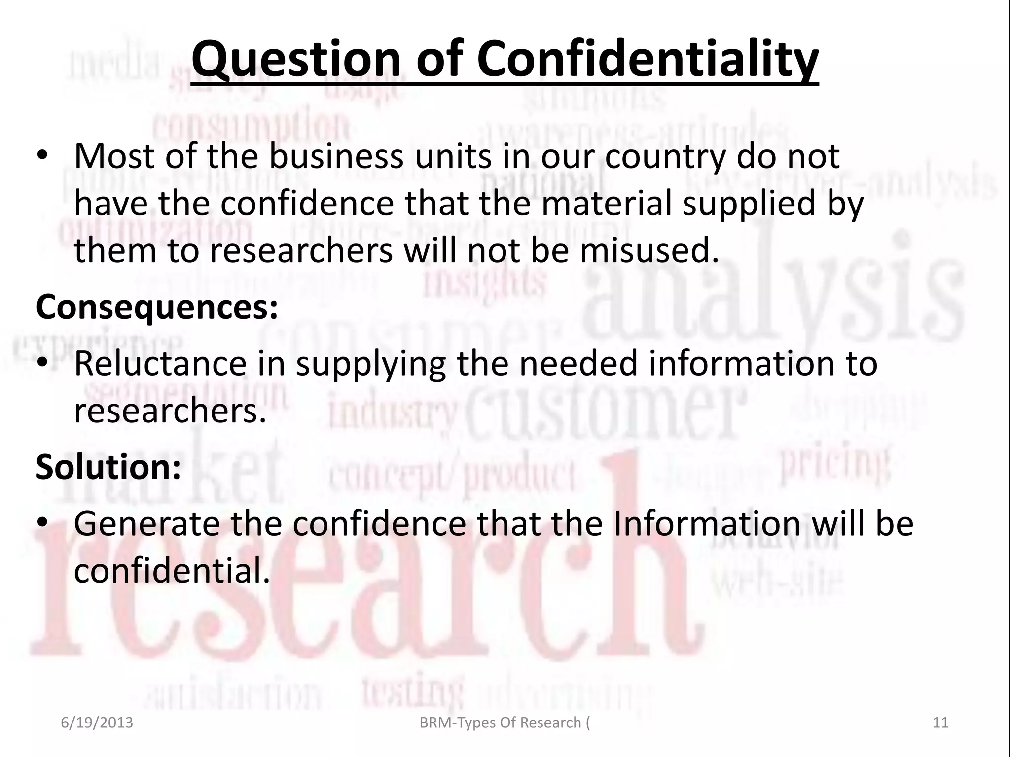 Question of Confidentiality
• Most of the business units in our country do not
have the confidence that the material supplied by
them to researchers will not be misused.
Consequences:
• Reluctance in supplying the needed information to
researchers.
Solution:
• Generate the confidence that the Information will be
confidential.
6/19/2013 11BRM-Types Of Research (
 