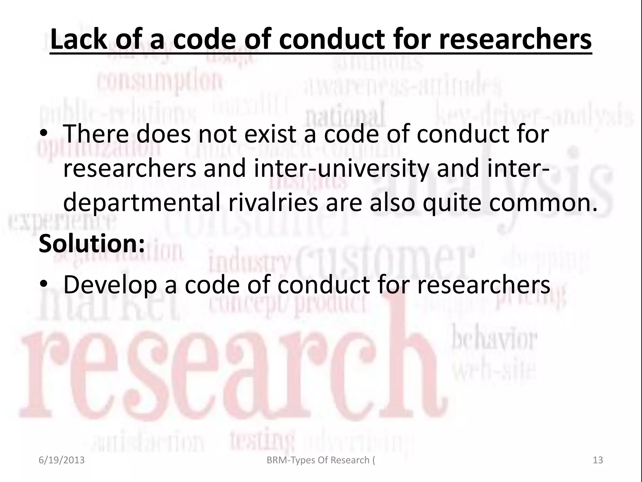 Lack of a code of conduct for researchers
• There does not exist a code of conduct for
researchers and inter-university and inter-
departmental rivalries are also quite common.
Solution:
• Develop a code of conduct for researchers
6/19/2013 13BRM-Types Of Research (
 