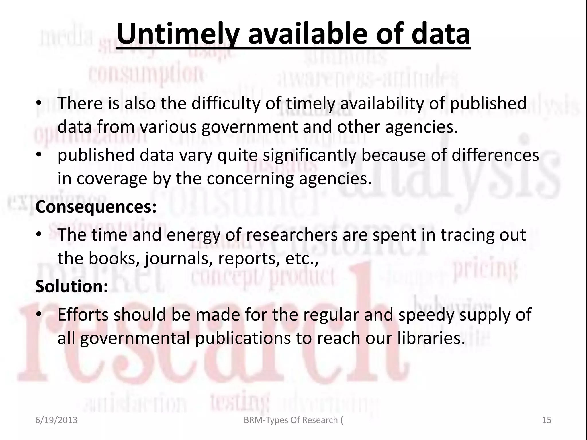 • There is also the difficulty of timely availability of published
data from various government and other agencies.
• published data vary quite significantly because of differences
in coverage by the concerning agencies.
Consequences:
• The time and energy of researchers are spent in tracing out
the books, journals, reports, etc.,
Solution:
• Efforts should be made for the regular and speedy supply of
all governmental publications to reach our libraries.
Untimely available of data
6/19/2013 15BRM-Types Of Research (
 