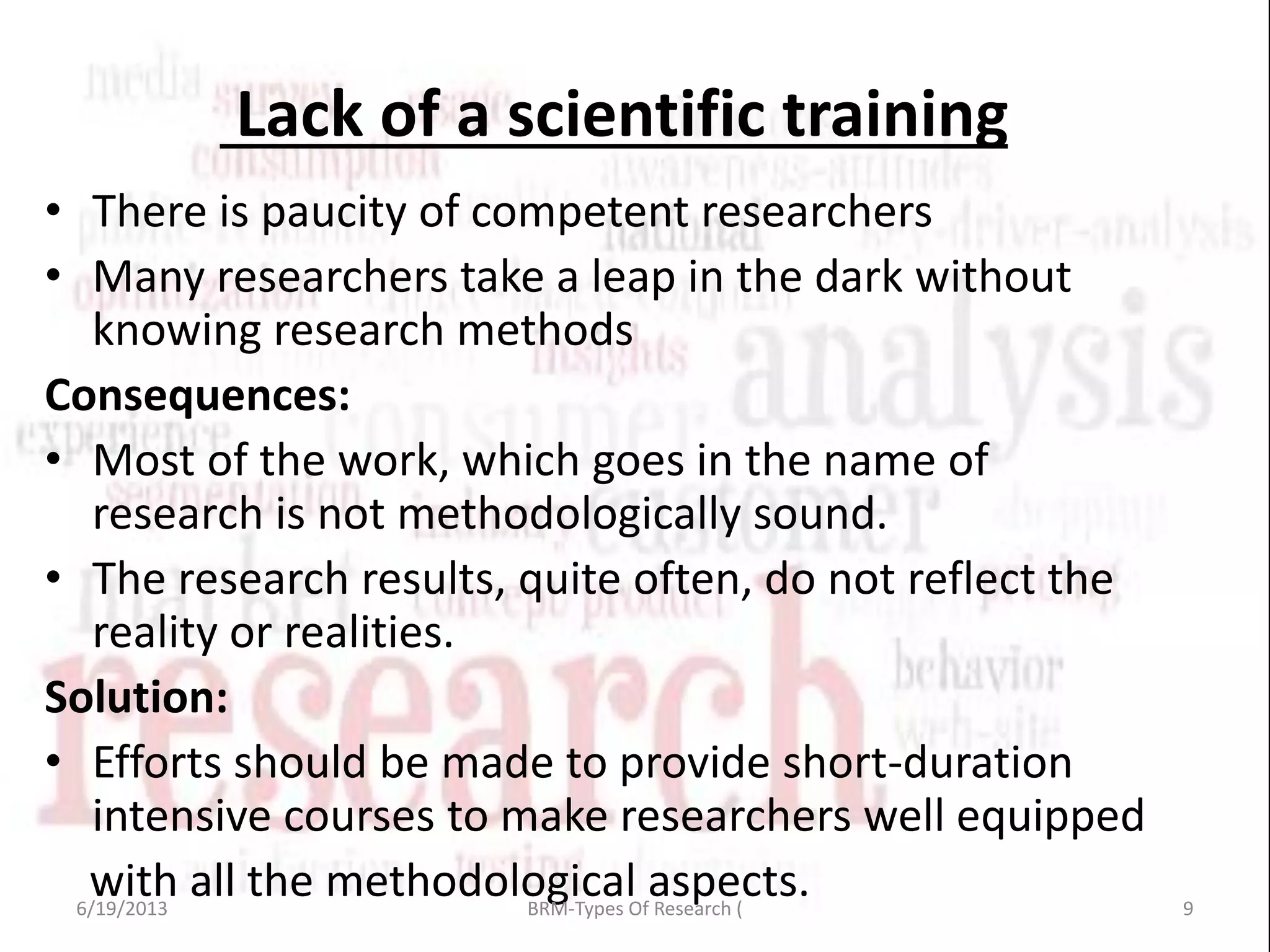 Lack of a scientific training
• There is paucity of competent researchers
• Many researchers take a leap in the dark without
knowing research methods
Consequences:
• Most of the work, which goes in the name of
research is not methodologically sound.
• The research results, quite often, do not reflect the
reality or realities.
Solution:
• Efforts should be made to provide short-duration
intensive courses to make researchers well equipped
with all the methodological aspects.6/19/2013 9BRM-Types Of Research (
 