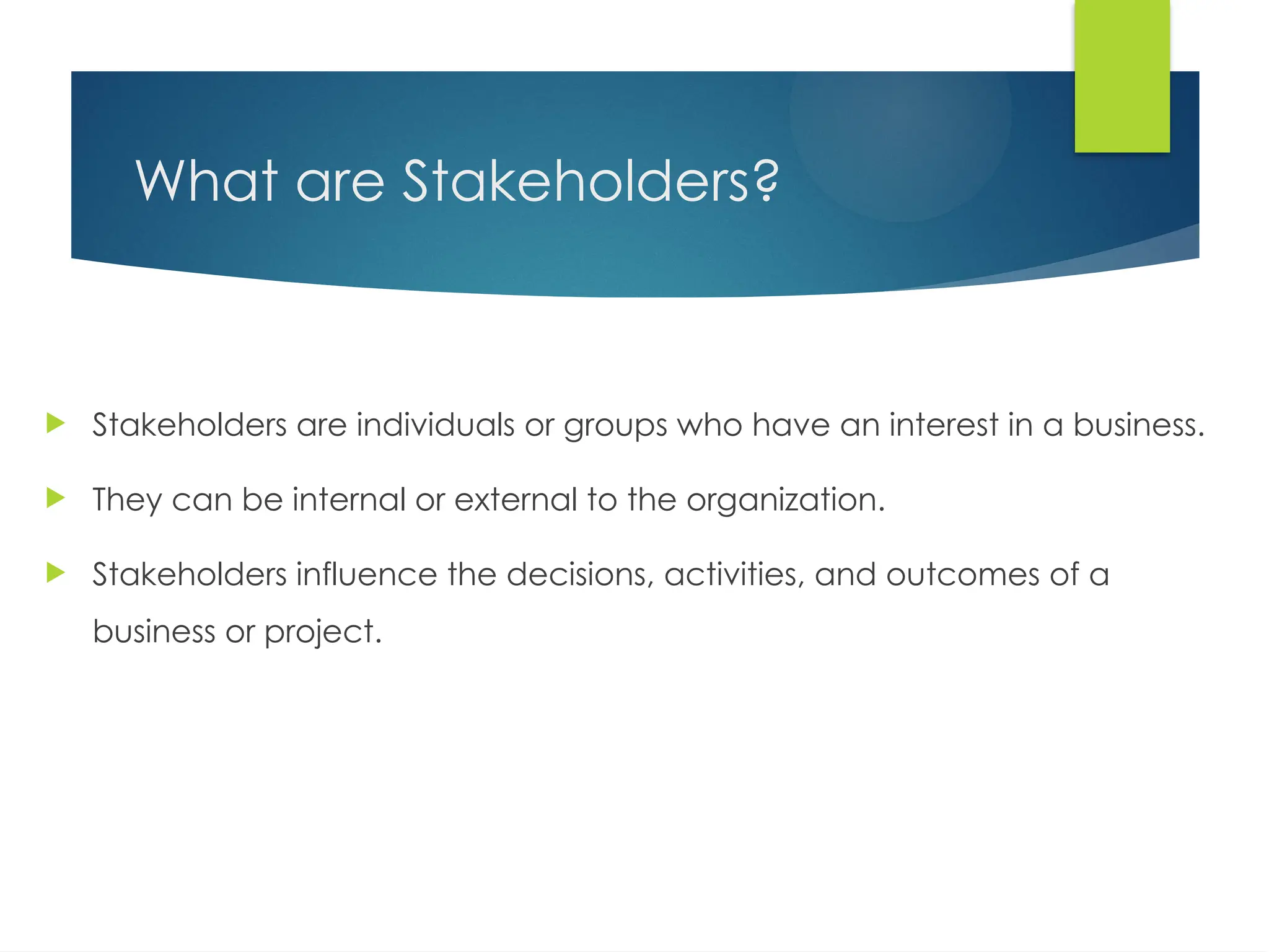 What are Stakeholders?
 Stakeholders are individuals or groups who have an interest in a business.
 They can be internal or external to the organization.
 Stakeholders influence the decisions, activities, and outcomes of a
business or project.
 