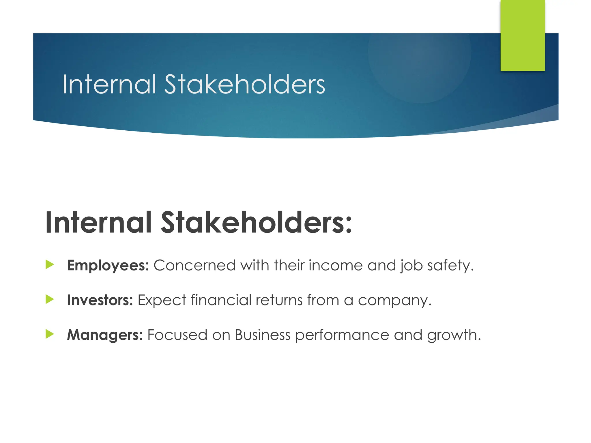 Internal Stakeholders
Internal Stakeholders:
 Employees: Concerned with their income and job safety.
 Investors: Expect financial returns from a company.
 Managers: Focused on Business performance and growth.
 