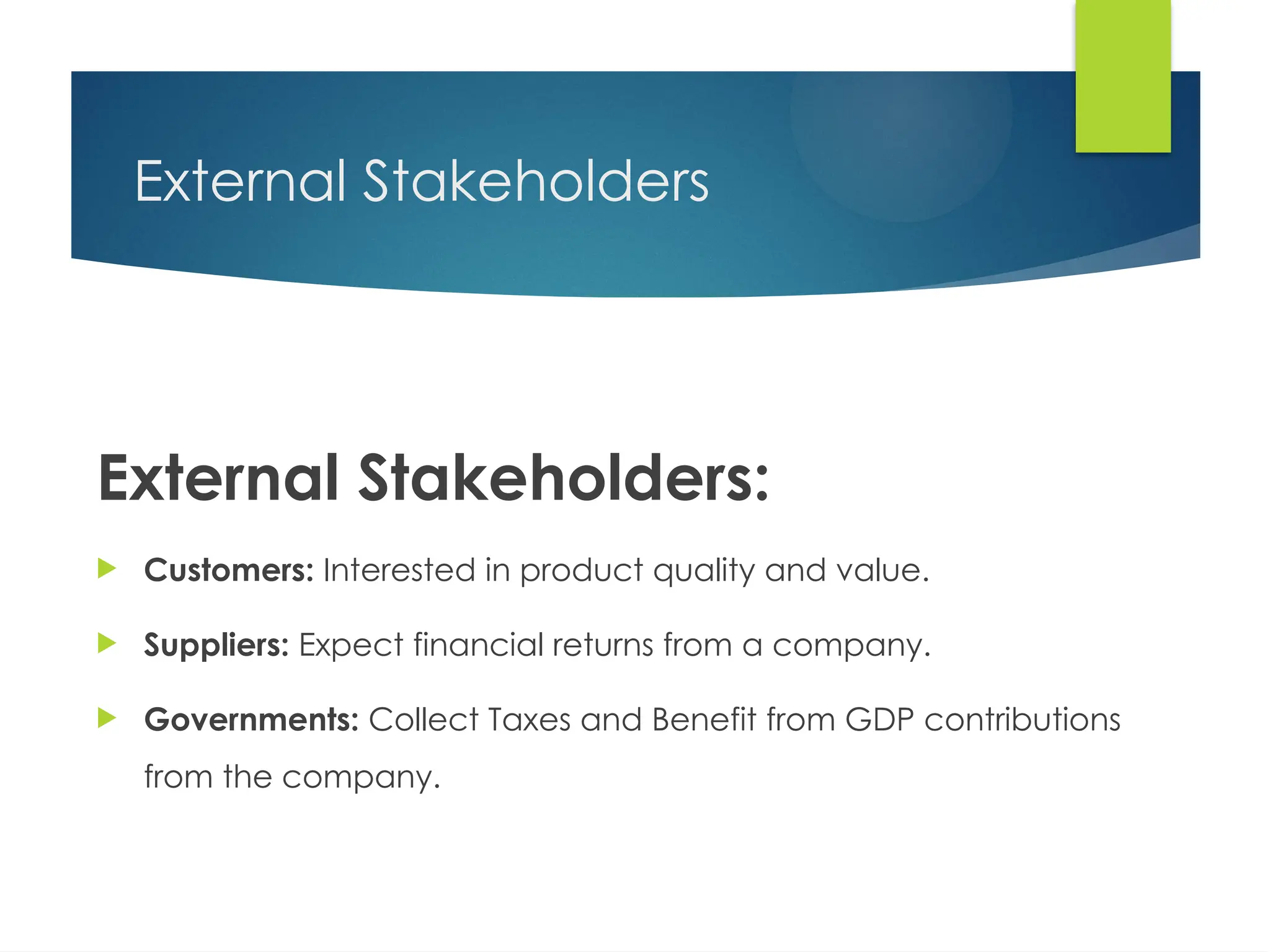 External Stakeholders
External Stakeholders:
 Customers: Interested in product quality and value.
 Suppliers: Expect financial returns from a company.
 Governments: Collect Taxes and Benefit from GDP contributions
from the company.
 