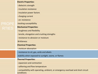 Electric Properties:
- dielectric strength
- insulation resistance
- insulation power factors
- charging current
- arc resistance
-tracking susceptibility
Mechanical Properties:
- toughness and flexibility
- tensile, elongation and crushing strengths
- resistance to abrasion or moisture
-Brittleness
Chemical Properties:
- moisture absorption
- resistance to oil, gas, acids and alkalis
-stability when exposed to sunlight, ozone, or flames
Thermal Properties:
- expansion and contraction
- softening and flow temperature
- compatibility with operating, ambient, or emergency overload and short circuit
conditions
PROPE
RTIES
 