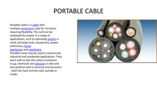 PORTABLE CABLE
Portable cable is a cable with
multiple conductors used for functions
requiring flexibility. The cord can be
employed for power in a range of
applications, such as operating motors in
small and large tools, equipment, power
extensions, home
appliances and machinery.
Portable cords may be used in commercial,
industrial and residential applications. They
work well on job sites where resistance
to oil, chemicals and abrasion is vital and
also perform well in extreme environments
- both the heat and the cold, outside or
inside.
 