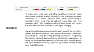 COLOR CODE
•To enable wires to be easily and safely identified, all common wiring
safety codes mandate a colour scheme for the insulation on power
conductors. In a typical electrical code, some colour-coding is
mandatory, while some may be optional. Many local rules and
exceptions exist. Older installations vary in colour codes, and colours
may shift with insulation exposure to heat, light, and aging.
•Many electrical codes now recognize (or even require) the use of wire
covered with green insulation, additionally marked with a prominent
yellow stripe, for safety grounding (earthing) connections. This growing
international standard was adopted for its distinctive appearance, to
reduce the likelihood of dangerous confusion of safety grounding wires
with other electrical functions, especially by persons affected by red-
green colour blindness.
 