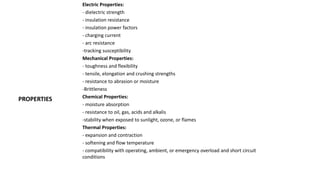PROPERTIES
Electric Properties:
- dielectric strength
- insulation resistance
- insulation power factors
- charging current
- arc resistance
-tracking susceptibility
Mechanical Properties:
- toughness and flexibility
- tensile, elongation and crushing strengths
- resistance to abrasion or moisture
-Brittleness
Chemical Properties:
- moisture absorption
- resistance to oil, gas, acids and alkalis
-stability when exposed to sunlight, ozone, or flames
Thermal Properties:
- expansion and contraction
- softening and flow temperature
- compatibility with operating, ambient, or emergency overload and short circuit
conditions
 