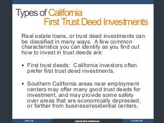 JoffreyLong (818)366-5200www.HowToBuyTrustDeeds.com
TypesofCalifornia
Real estate loans, or trust deed investments can
be classified in many ways. A few common
characteristics you can identify as you find out
how to invest in trust deeds are:
• First trust deeds: California investors often
prefer first trust deed investments.
• Southern California areas near employment
centers may offer many good trust deeds for
investment, and may provide some safety
over areas that are economically depressed,
or farther from business/residential centers.
FirstTrustDeedInvestments
 