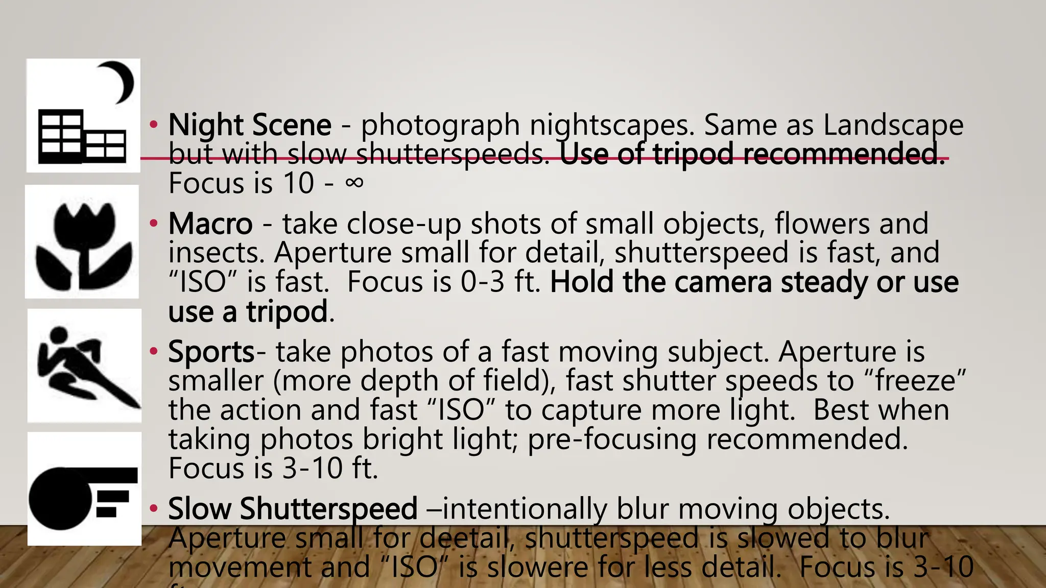 • Night Scene - photograph nightscapes. Same as Landscape
but with slow shutterspeeds. Use of tripod recommended.
Focus is 10 - ∞
• Macro - take close-up shots of small objects, flowers and
insects. Aperture small for detail, shutterspeed is fast, and
“ISO” is fast. Focus is 0-3 ft. Hold the camera steady or use
use a tripod.
• Sports- take photos of a fast moving subject. Aperture is
smaller (more depth of field), fast shutter speeds to “freeze”
the action and fast “ISO” to capture more light. Best when
taking photos bright light; pre-focusing recommended.
Focus is 3-10 ft.
• Slow Shutterspeed –intentionally blur moving objects.
Aperture small for deetail, shutterspeed is slowed to blur
movement and “ISO” is slowere for less detail. Focus is 3-10
 