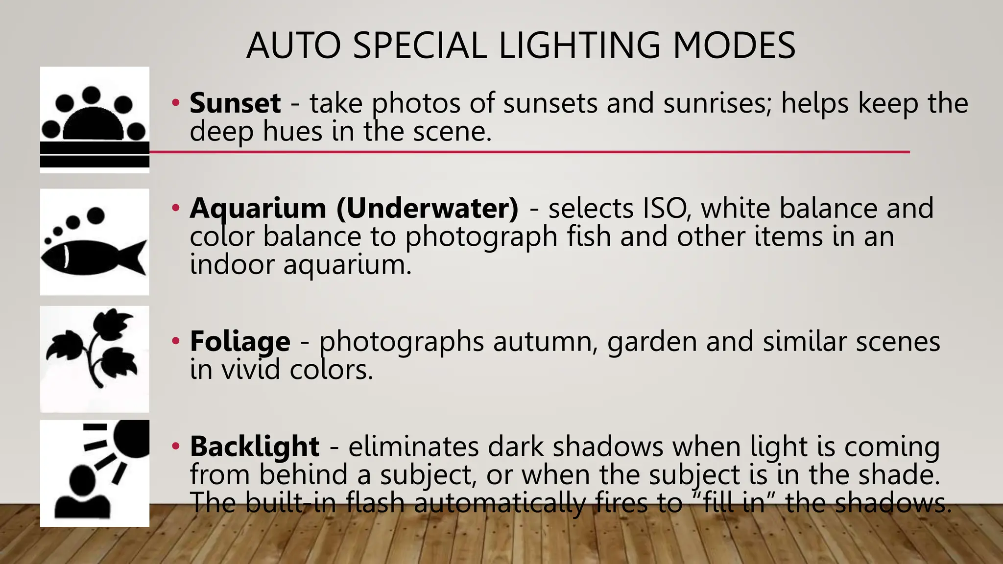 AUTO SPECIAL LIGHTING MODES
• Sunset - take photos of sunsets and sunrises; helps keep the
deep hues in the scene.
• Aquarium (Underwater) - selects ISO, white balance and
color balance to photograph fish and other items in an
indoor aquarium.
• Foliage - photographs autumn, garden and similar scenes
in vivid colors.
• Backlight - eliminates dark shadows when light is coming
from behind a subject, or when the subject is in the shade.
The built-in flash automatically fires to “fill in” the shadows.
 