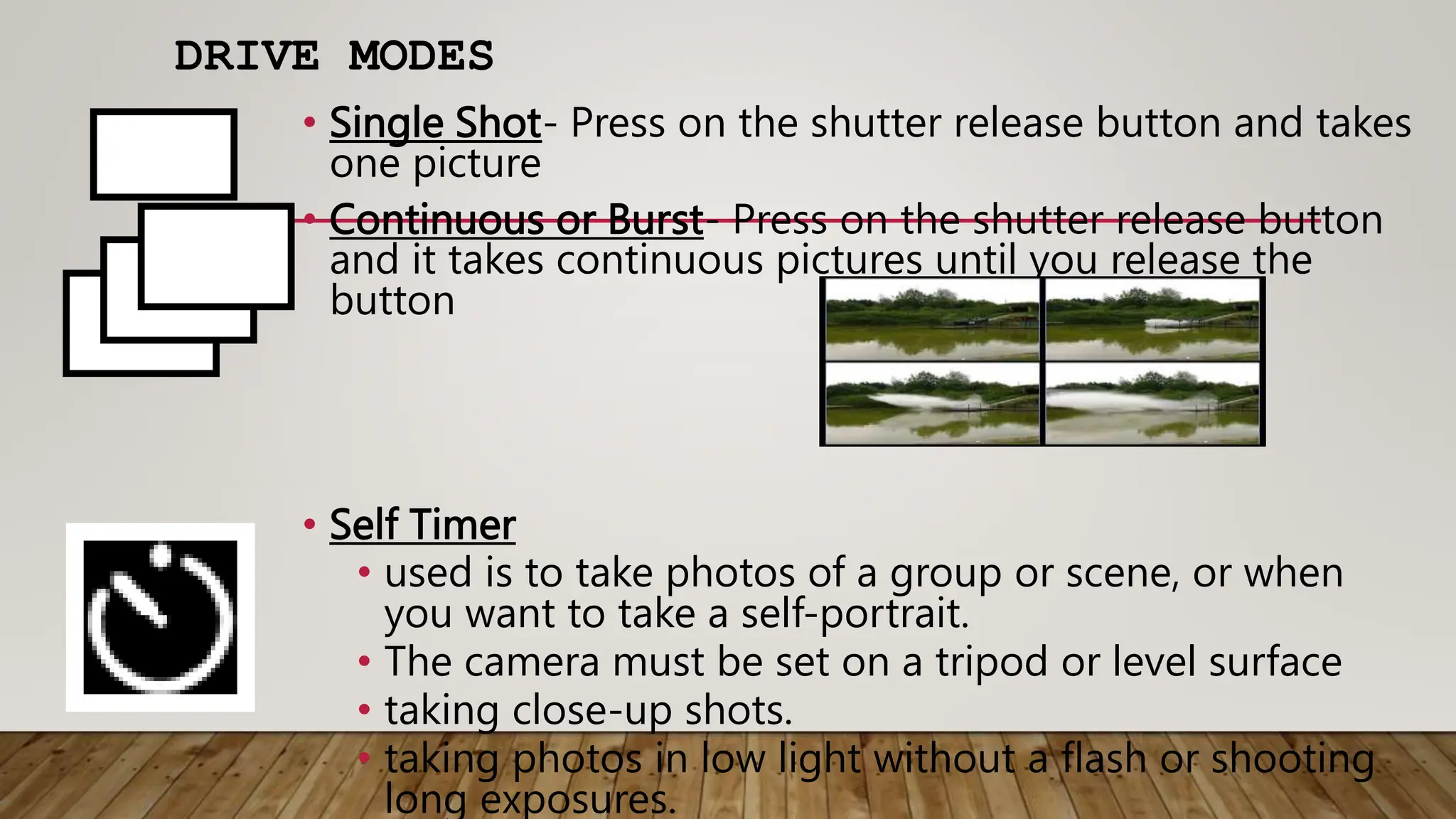 DRIVE MODES
• Single Shot- Press on the shutter release button and takes
one picture
• Continuous or Burst- Press on the shutter release button
and it takes continuous pictures until you release the
button
• Self Timer
• used is to take photos of a group or scene, or when
you want to take a self-portrait.
• The camera must be set on a tripod or level surface
• taking close-up shots.
• taking photos in low light without a flash or shooting
long exposures.
 