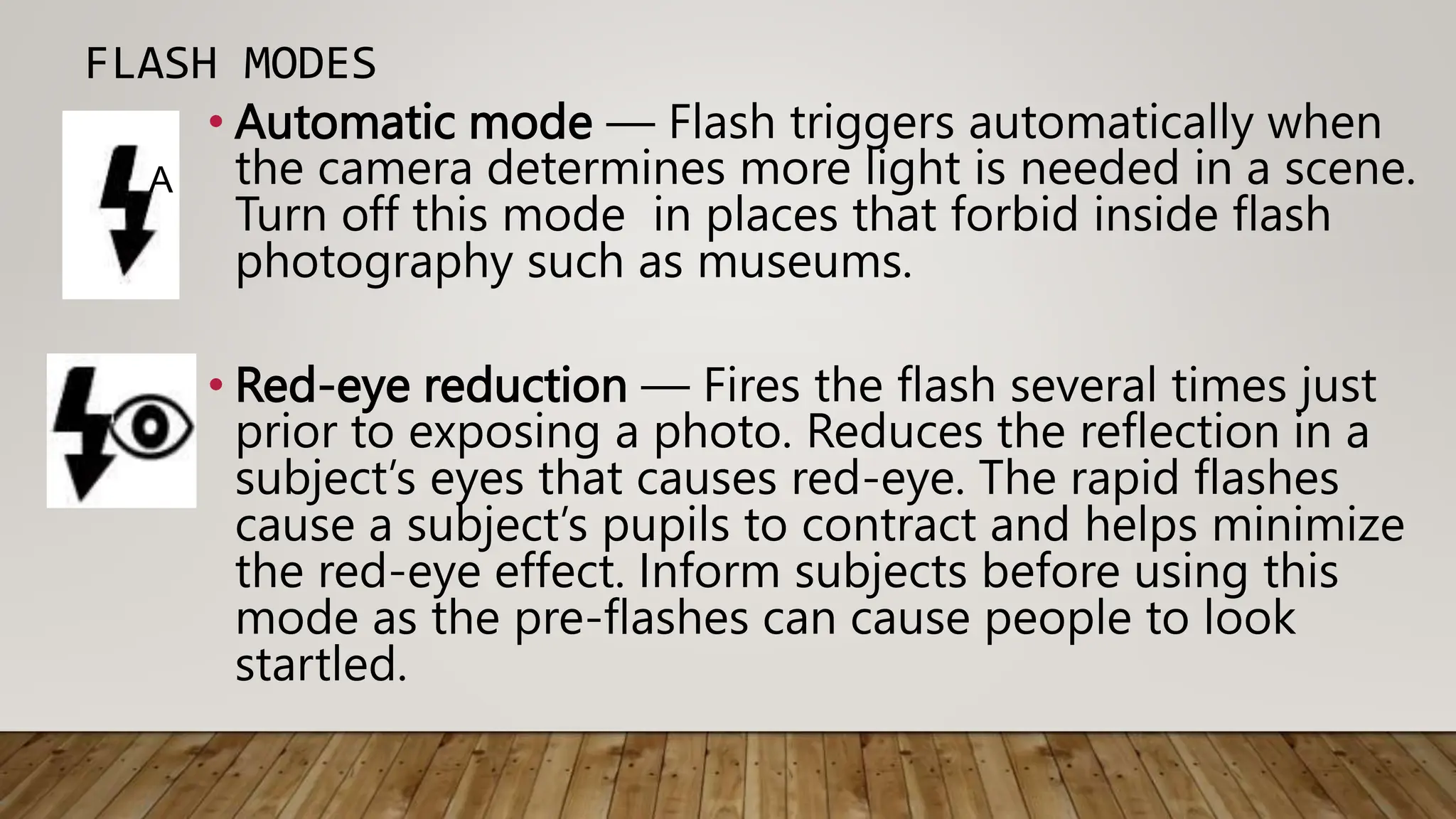 FLASH MODES
• Automatic mode — Flash triggers automatically when
the camera determines more light is needed in a scene.
Turn off this mode in places that forbid inside flash
photography such as museums.
• Red-eye reduction — Fires the flash several times just
prior to exposing a photo. Reduces the reflection in a
subject’s eyes that causes red-eye. The rapid flashes
cause a subject’s pupils to contract and helps minimize
the red-eye effect. Inform subjects before using this
mode as the pre-flashes can cause people to look
startled.
A
 
