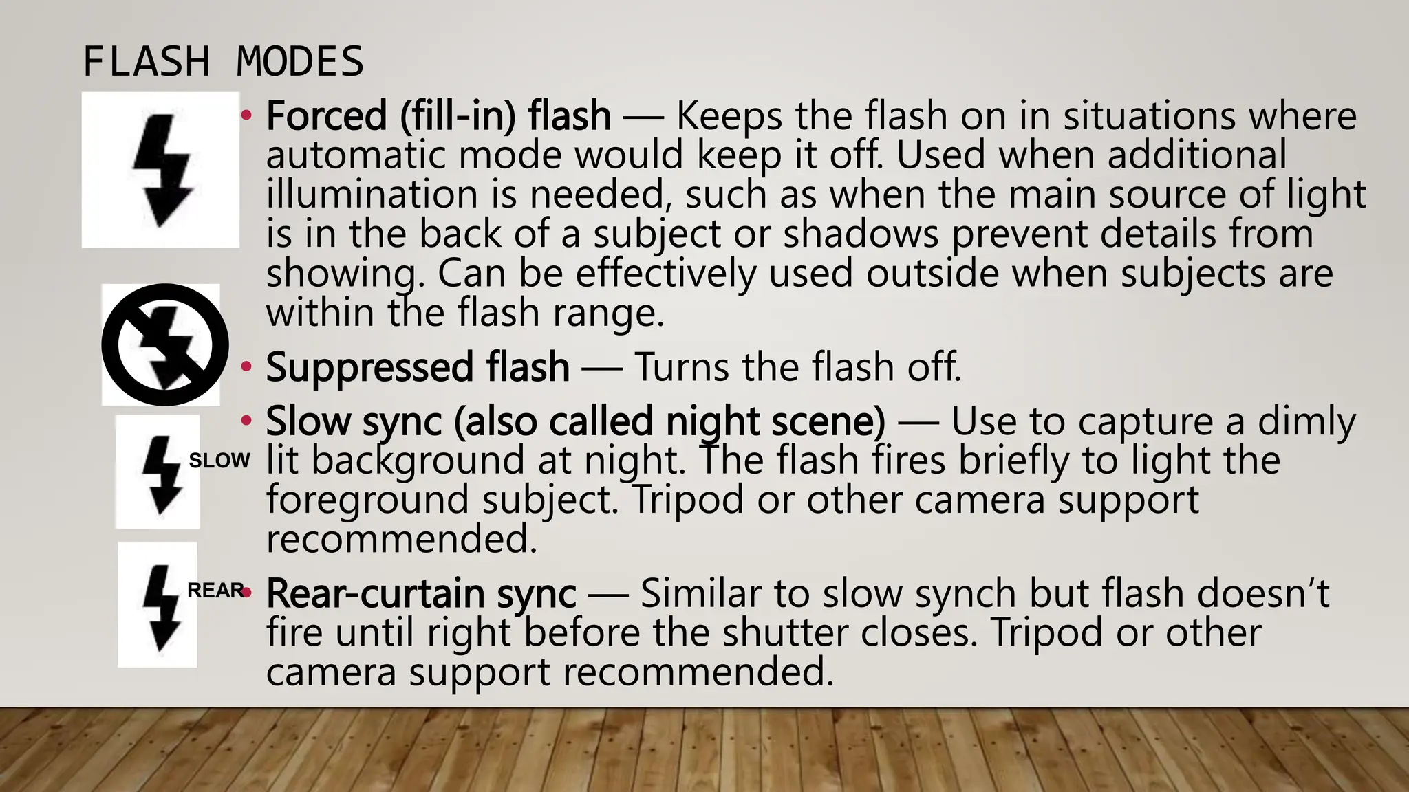 FLASH MODES
• Forced (fill-in) flash — Keeps the flash on in situations where
automatic mode would keep it off. Used when additional
illumination is needed, such as when the main source of light
is in the back of a subject or shadows prevent details from
showing. Can be effectively used outside when subjects are
within the flash range.
• Suppressed flash — Turns the flash off.
• Slow sync (also called night scene) — Use to capture a dimly
lit background at night. The flash fires briefly to light the
foreground subject. Tripod or other camera support
recommended.
• Rear-curtain sync — Similar to slow synch but flash doesn’t
fire until right before the shutter closes. Tripod or other
camera support recommended.
SLOW
REAR
 