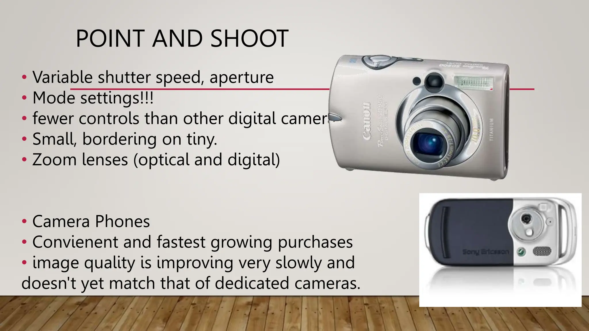 POINT AND SHOOT
• Variable shutter speed, aperture
• Mode settings!!!
• fewer controls than other digital cameras
• Small, bordering on tiny.
• Zoom lenses (optical and digital)
• Camera Phones
• Convienent and fastest growing purchases
• image quality is improving very slowly and
doesn't yet match that of dedicated cameras.
 