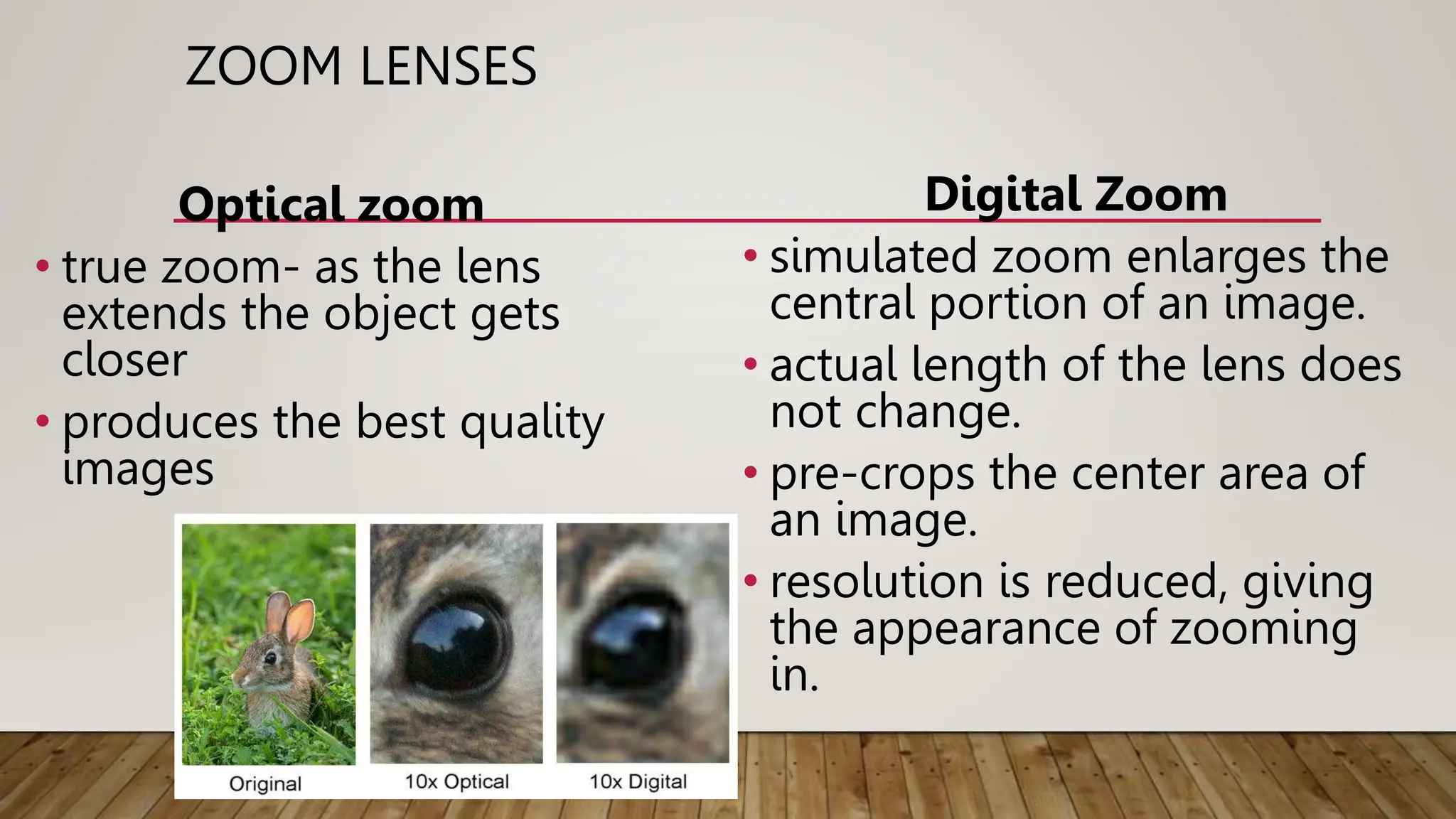 ZOOM LENSES
Optical zoom
• true zoom- as the lens
extends the object gets
closer
• produces the best quality
images
Digital Zoom
• simulated zoom enlarges the
central portion of an image.
• actual length of the lens does
not change.
• pre-crops the center area of
an image.
• resolution is reduced, giving
the appearance of zooming
in.
 