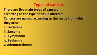 Types of cancers
There are five main types of cancers
according to the type of tissue affected.
Cancers are named according to the tissue from which
they arise.
i. Carcinoma
ii. Sarcoma
iii. Lymphoma
iv. Leukemia
v. Adenocarcinoma
 