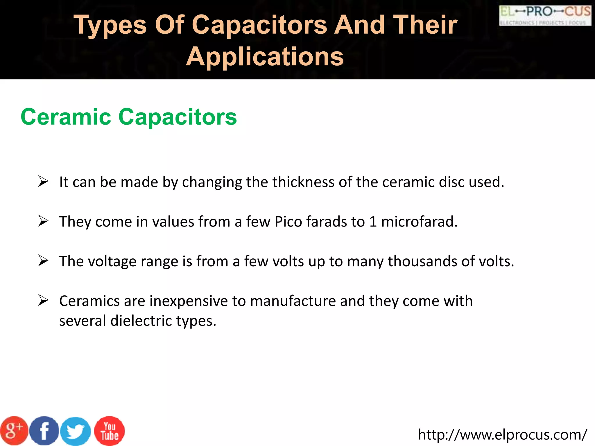 http://www.elprocus.com/
Types Of Capacitors And Their
Applications
Ceramic Capacitors
 It can be made by changing the thickness of the ceramic disc used.
 They come in values from a few Pico farads to 1 microfarad.
 The voltage range is from a few volts up to many thousands of volts.
 Ceramics are inexpensive to manufacture and they come with
several dielectric types.
 
