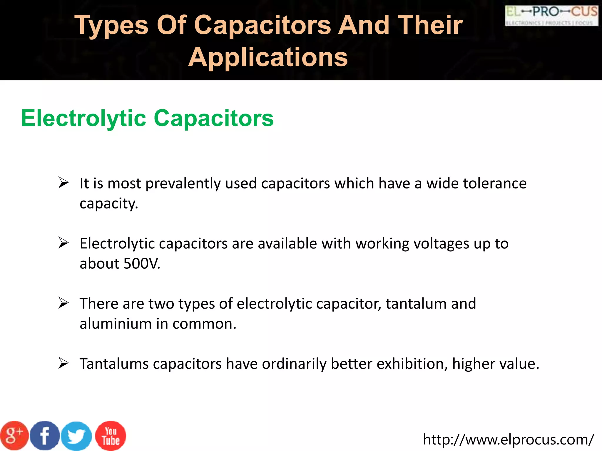 http://www.elprocus.com/
Types Of Capacitors And Their
Applications
Electrolytic Capacitors
 It is most prevalently used capacitors which have a wide tolerance
capacity.
 Electrolytic capacitors are available with working voltages up to
about 500V.
 There are two types of electrolytic capacitor, tantalum and
aluminium in common.
 Tantalums capacitors have ordinarily better exhibition, higher value.
 