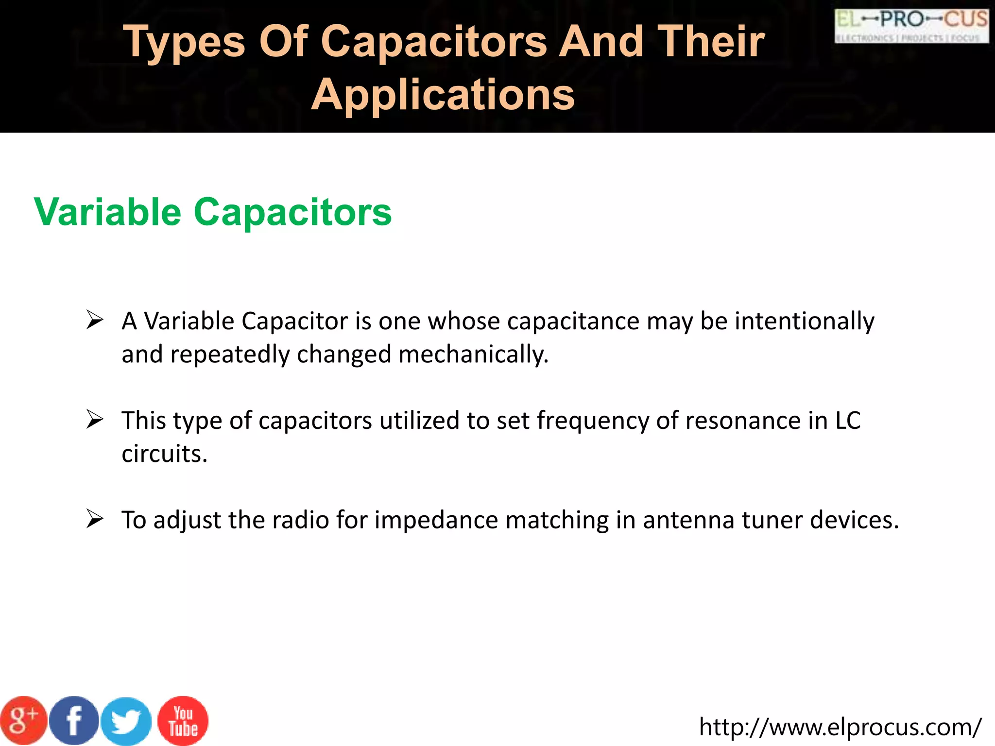 http://www.elprocus.com/
Types Of Capacitors And Their
Applications
Variable Capacitors
 A Variable Capacitor is one whose capacitance may be intentionally
and repeatedly changed mechanically.
 This type of capacitors utilized to set frequency of resonance in LC
circuits.
 To adjust the radio for impedance matching in antenna tuner devices.
 