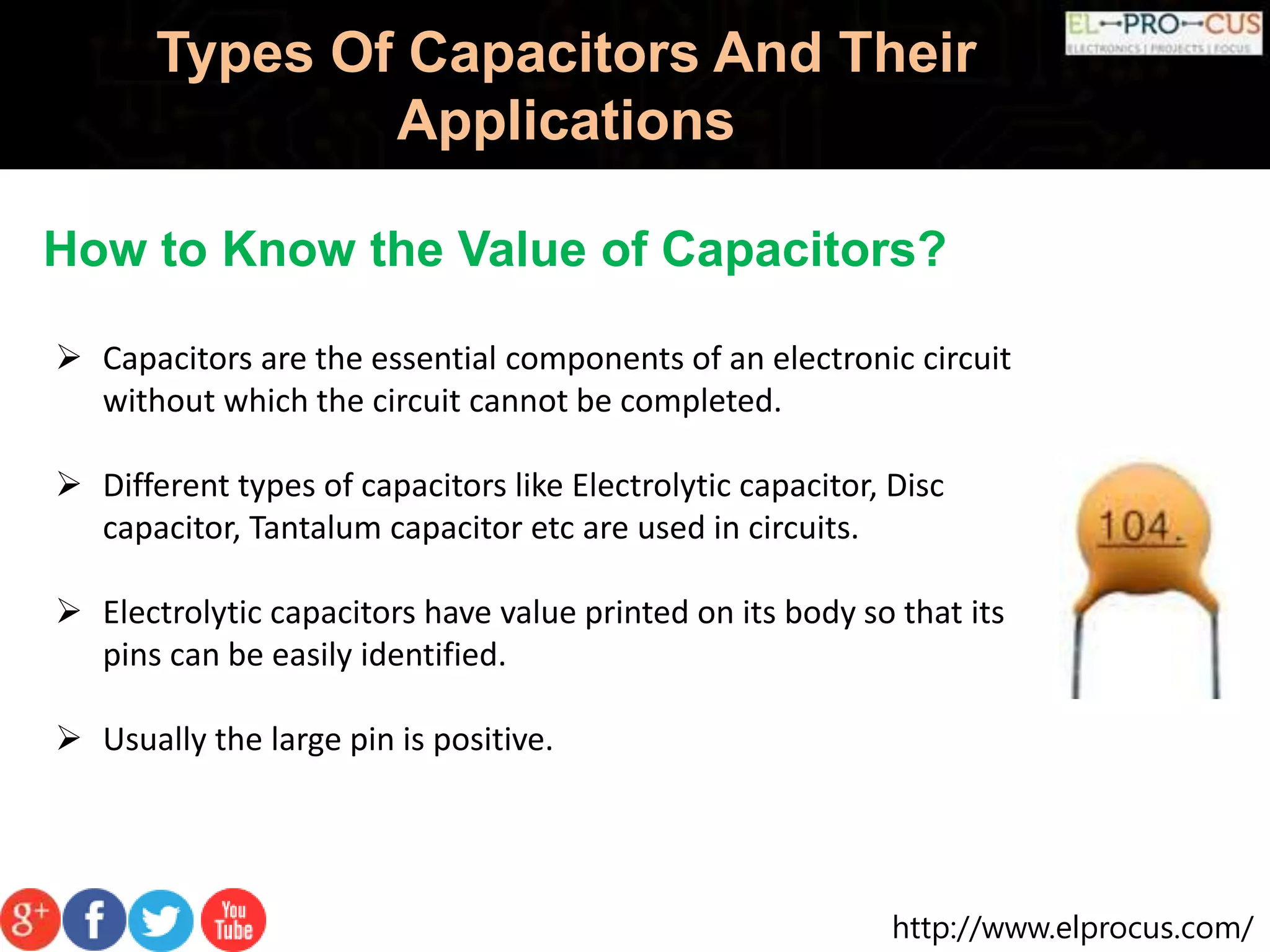http://www.elprocus.com/
Types Of Capacitors And Their
Applications
How to Know the Value of Capacitors?
 Capacitors are the essential components of an electronic circuit
without which the circuit cannot be completed.
 Different types of capacitors like Electrolytic capacitor, Disc
capacitor, Tantalum capacitor etc are used in circuits.
 Electrolytic capacitors have value printed on its body so that its
pins can be easily identified.
 Usually the large pin is positive.
 