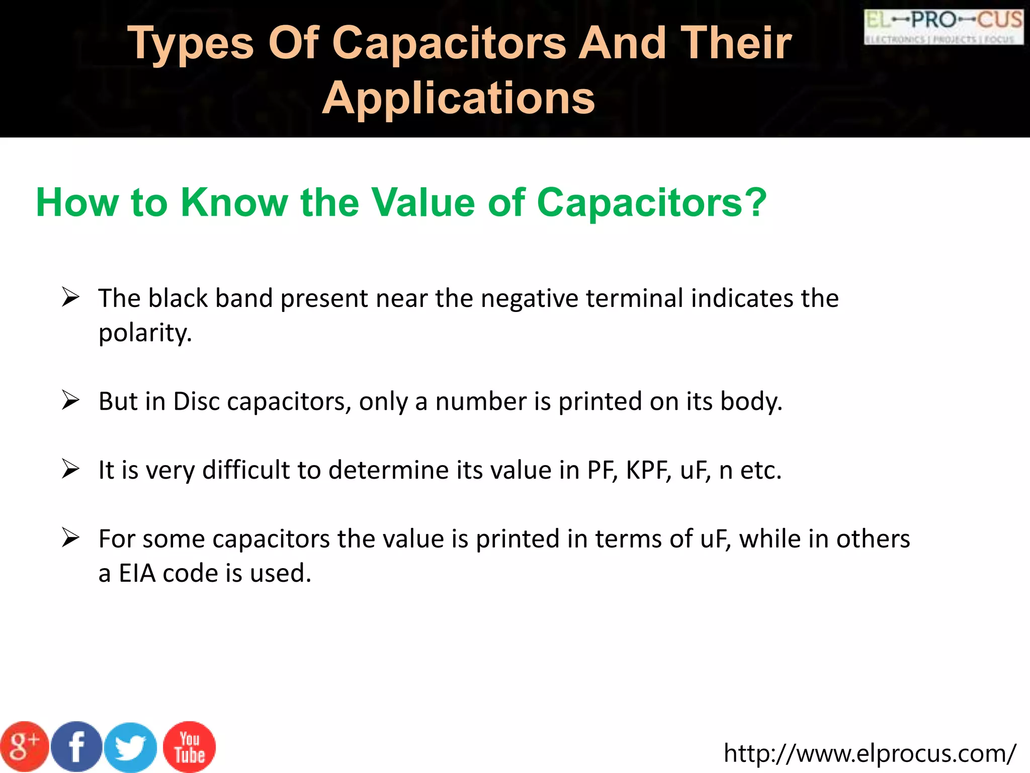 http://www.elprocus.com/
Types Of Capacitors And Their
Applications
How to Know the Value of Capacitors?
 The black band present near the negative terminal indicates the
polarity.
 But in Disc capacitors, only a number is printed on its body.
 It is very difficult to determine its value in PF, KPF, uF, n etc.
 For some capacitors the value is printed in terms of uF, while in others
a EIA code is used.
 
