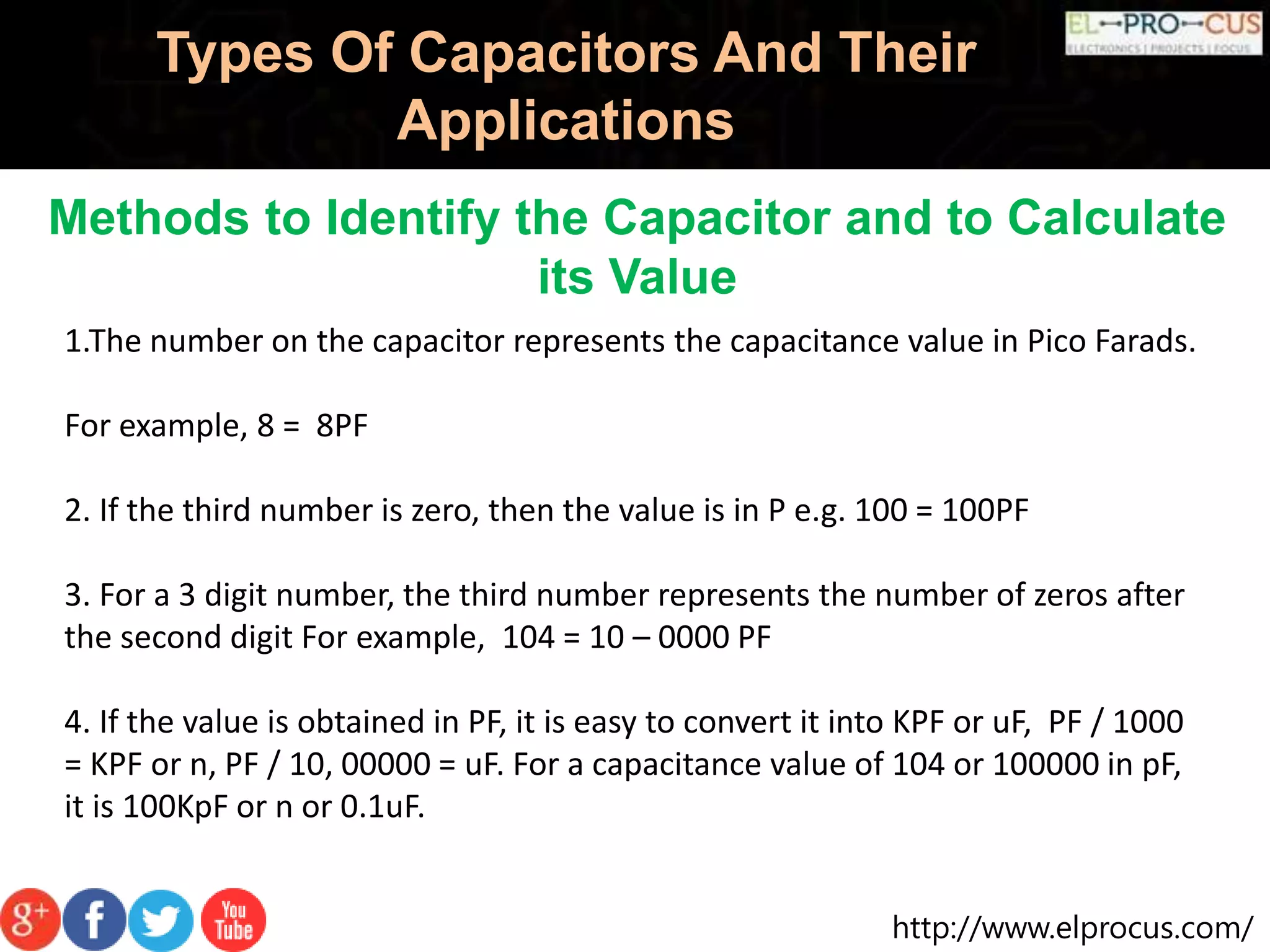 http://www.elprocus.com/
Types Of Capacitors And Their
Applications
Methods to Identify the Capacitor and to Calculate
its Value
1.The number on the capacitor represents the capacitance value in Pico Farads.
For example, 8 = 8PF
2. If the third number is zero, then the value is in P e.g. 100 = 100PF
3. For a 3 digit number, the third number represents the number of zeros after
the second digit For example, 104 = 10 – 0000 PF
4. If the value is obtained in PF, it is easy to convert it into KPF or uF, PF / 1000
= KPF or n, PF / 10, 00000 = uF. For a capacitance value of 104 or 100000 in pF,
it is 100KpF or n or 0.1uF.
 