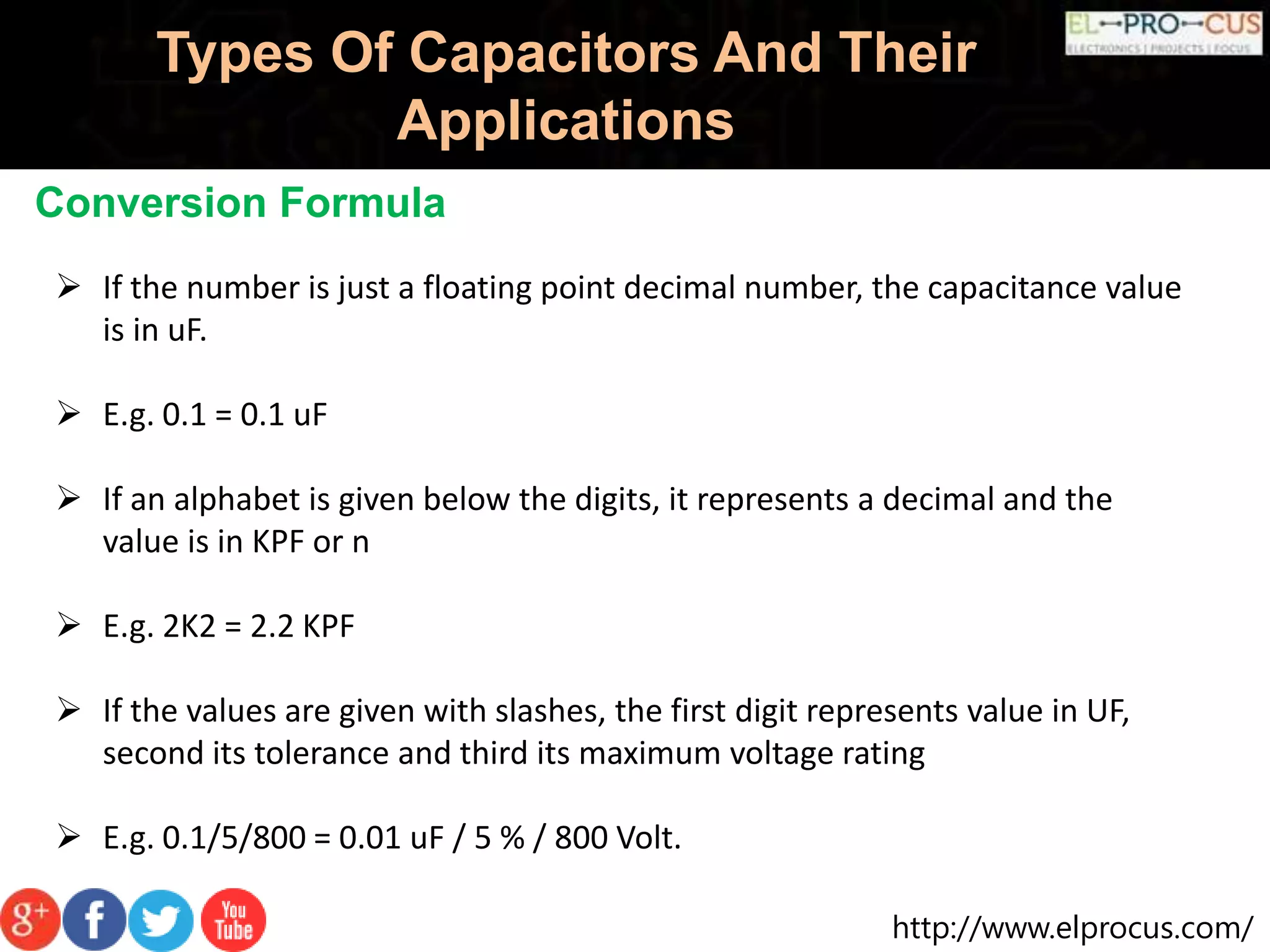 http://www.elprocus.com/
Types Of Capacitors And Their
Applications
Conversion Formula
 If the number is just a floating point decimal number, the capacitance value
is in uF.
 E.g. 0.1 = 0.1 uF
 If an alphabet is given below the digits, it represents a decimal and the
value is in KPF or n
 E.g. 2K2 = 2.2 KPF
 If the values are given with slashes, the first digit represents value in UF,
second its tolerance and third its maximum voltage rating
 E.g. 0.1/5/800 = 0.01 uF / 5 % / 800 Volt.
 