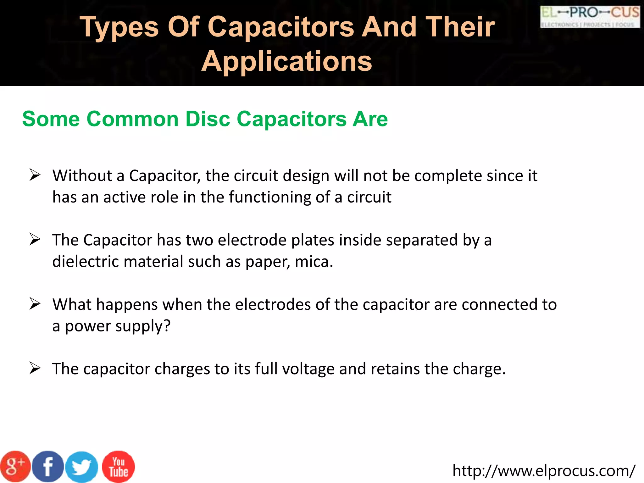 http://www.elprocus.com/
Types Of Capacitors And Their
Applications
Some Common Disc Capacitors Are
 Without a Capacitor, the circuit design will not be complete since it
has an active role in the functioning of a circuit
 The Capacitor has two electrode plates inside separated by a
dielectric material such as paper, mica.
 What happens when the electrodes of the capacitor are connected to
a power supply?
 The capacitor charges to its full voltage and retains the charge.
 