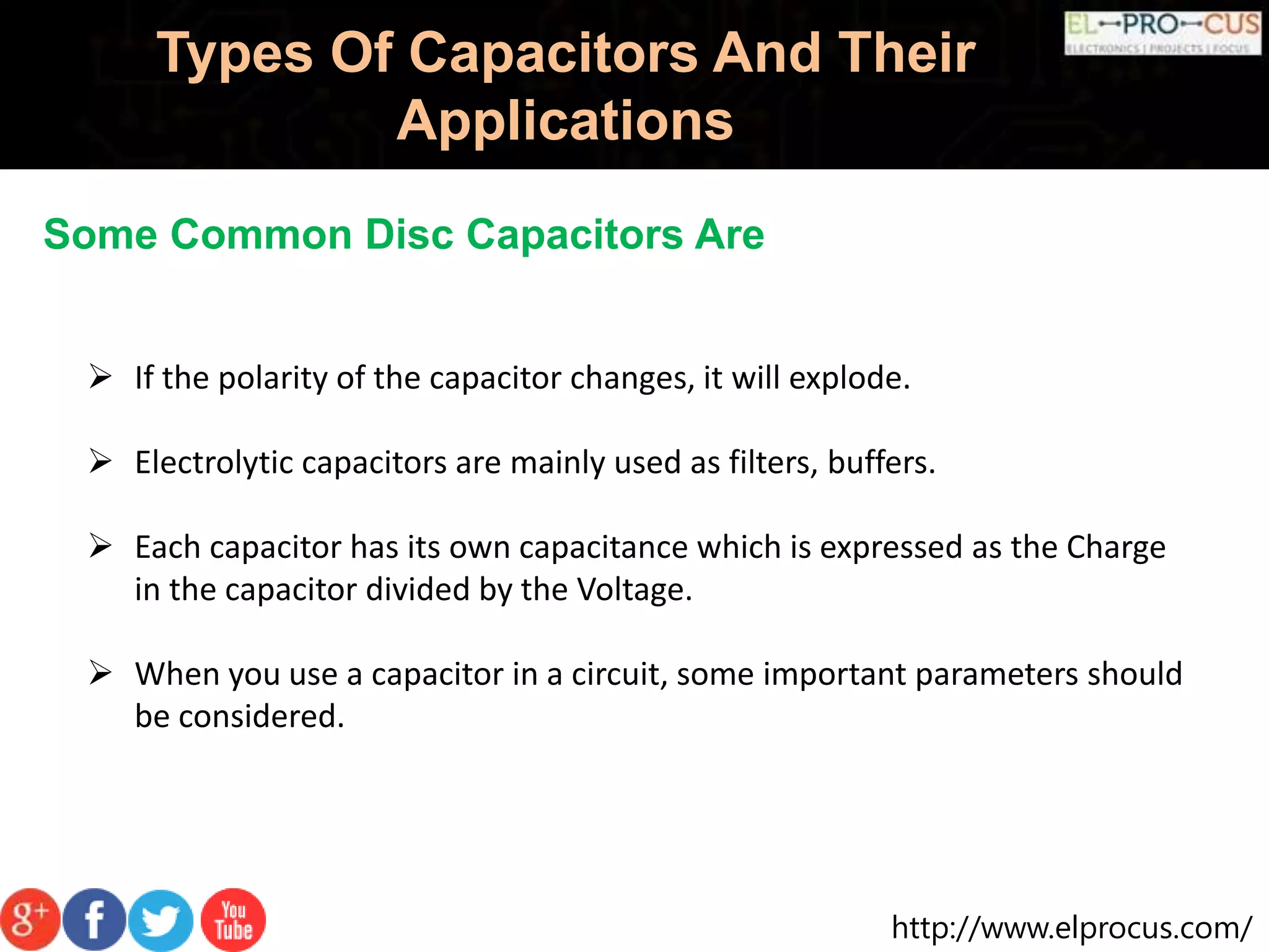 http://www.elprocus.com/
Types Of Capacitors And Their
Applications
Some Common Disc Capacitors Are
 If the polarity of the capacitor changes, it will explode.
 Electrolytic capacitors are mainly used as filters, buffers.
 Each capacitor has its own capacitance which is expressed as the Charge
in the capacitor divided by the Voltage.
 When you use a capacitor in a circuit, some important parameters should
be considered.
 