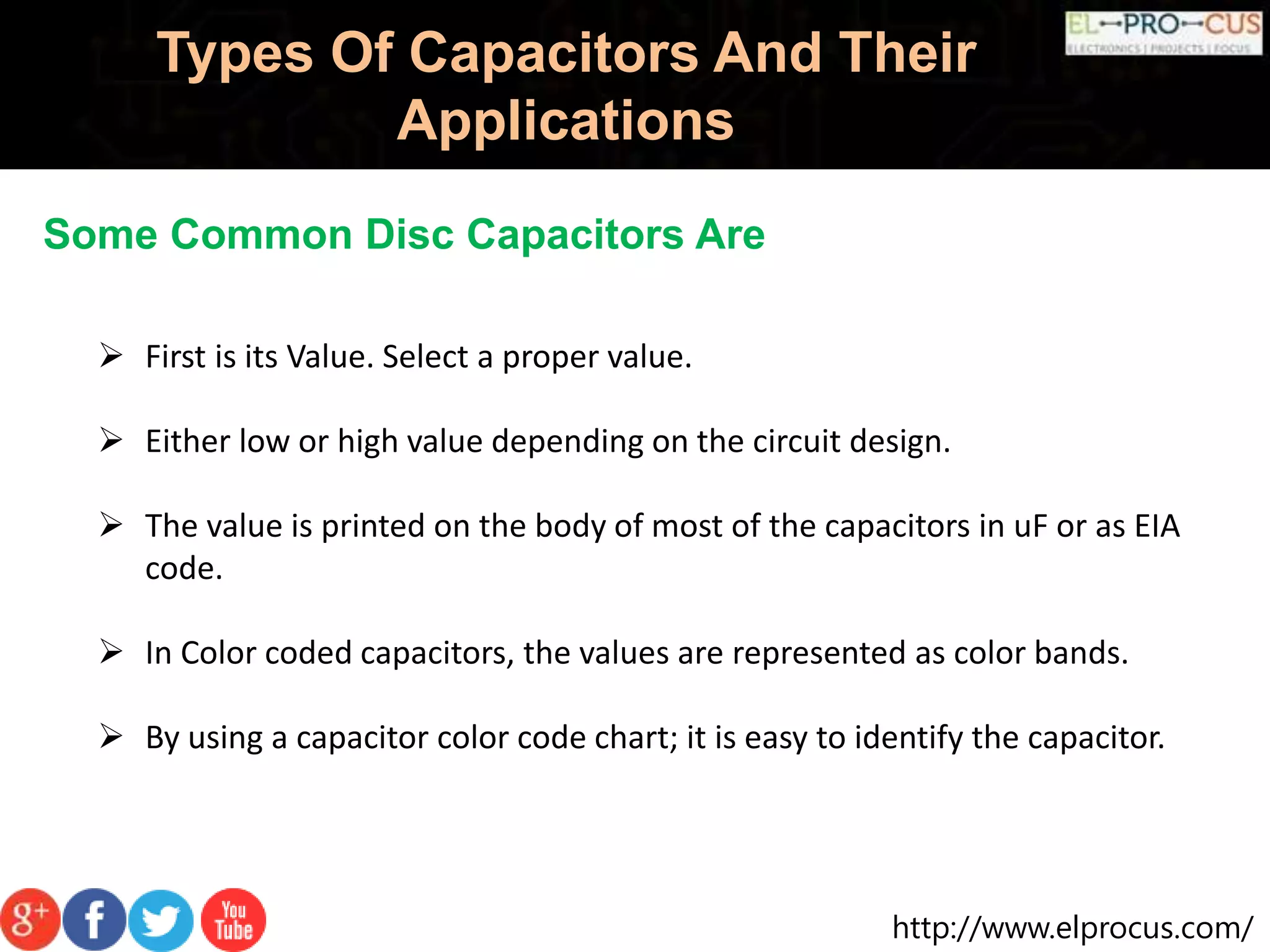 http://www.elprocus.com/
Types Of Capacitors And Their
Applications
Some Common Disc Capacitors Are
 First is its Value. Select a proper value.
 Either low or high value depending on the circuit design.
 The value is printed on the body of most of the capacitors in uF or as EIA
code.
 In Color coded capacitors, the values are represented as color bands.
 By using a capacitor color code chart; it is easy to identify the capacitor.
 