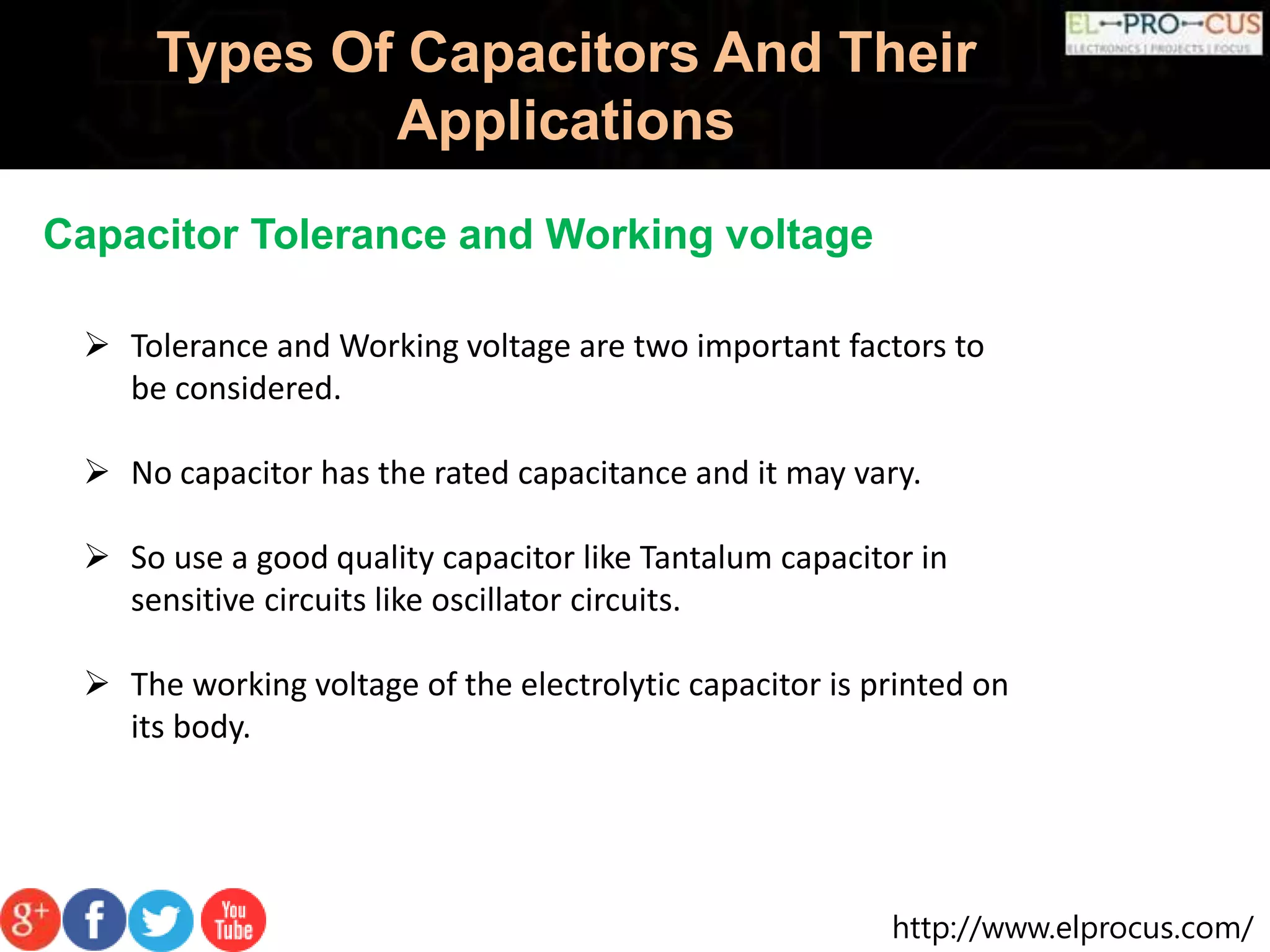 http://www.elprocus.com/
Types Of Capacitors And Their
Applications
Capacitor Tolerance and Working voltage
 Tolerance and Working voltage are two important factors to
be considered.
 No capacitor has the rated capacitance and it may vary.
 So use a good quality capacitor like Tantalum capacitor in
sensitive circuits like oscillator circuits.
 The working voltage of the electrolytic capacitor is printed on
its body.
 