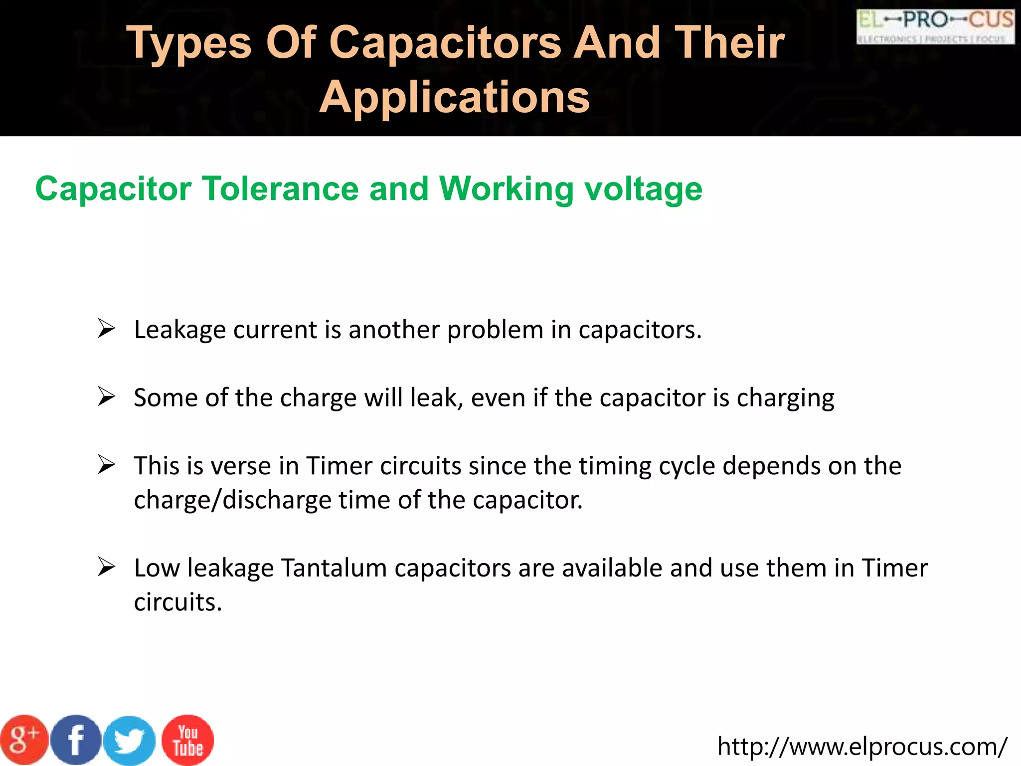 http://www.elprocus.com/
Types Of Capacitors And Their
Applications
Capacitor Tolerance and Working voltage
 Leakage current is another problem in capacitors.
 Some of the charge will leak, even if the capacitor is charging
 This is verse in Timer circuits since the timing cycle depends on the
charge/discharge time of the capacitor.
 Low leakage Tantalum capacitors are available and use them in Timer
circuits.
 
