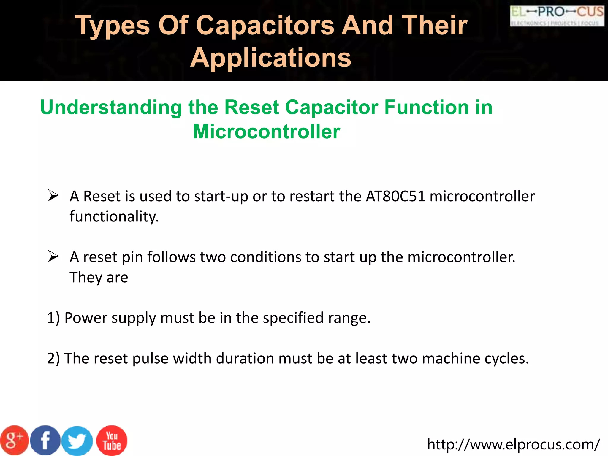 http://www.elprocus.com/
Types Of Capacitors And Their
Applications
Understanding the Reset Capacitor Function in
Microcontroller
 A Reset is used to start-up or to restart the AT80C51 microcontroller
functionality.
 A reset pin follows two conditions to start up the microcontroller.
They are
1) Power supply must be in the specified range.
2) The reset pulse width duration must be at least two machine cycles.
 