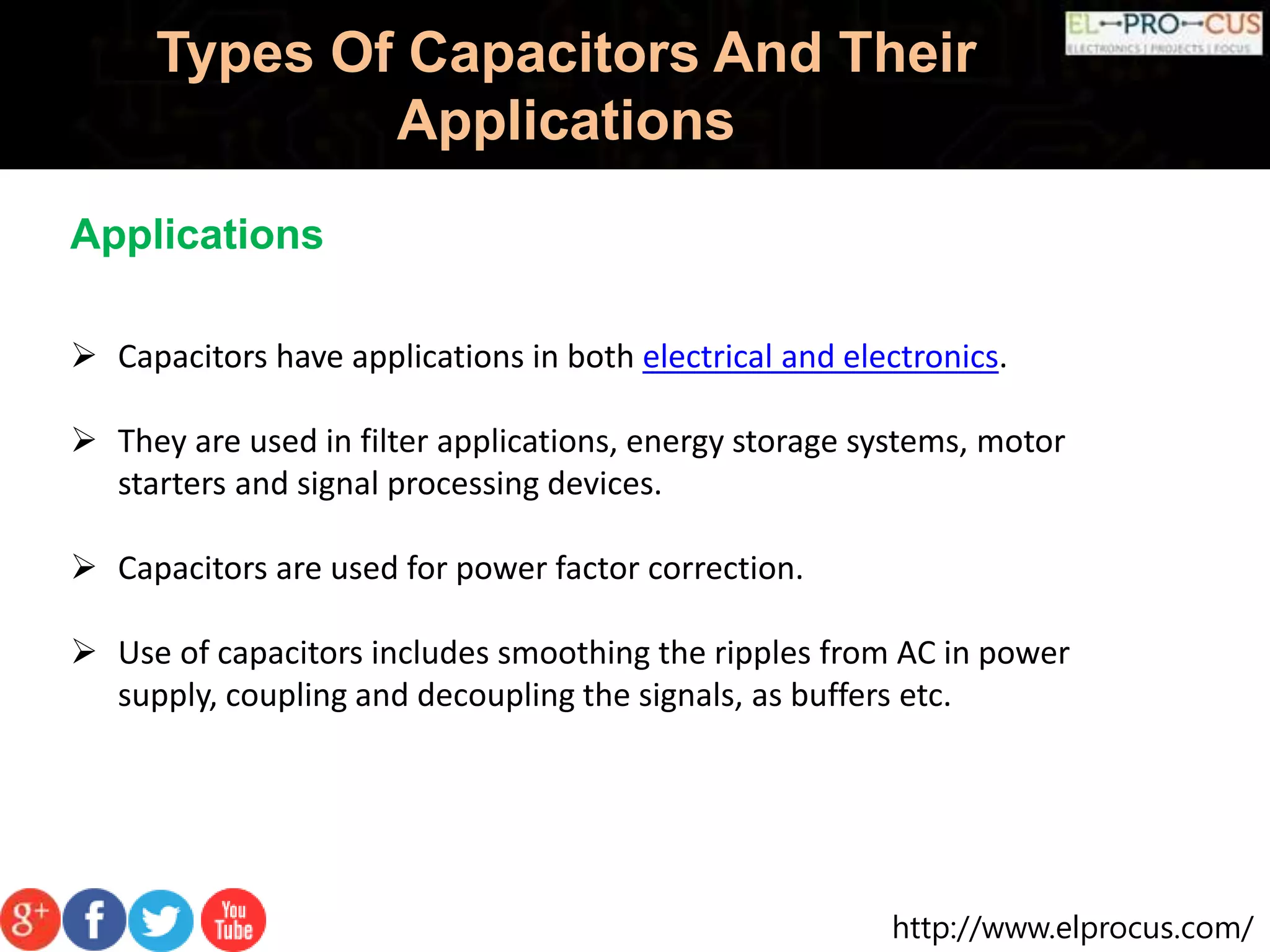 http://www.elprocus.com/
Types Of Capacitors And Their
Applications
Applications
 Capacitors have applications in both electrical and electronics.
 They are used in filter applications, energy storage systems, motor
starters and signal processing devices.
 Capacitors are used for power factor correction.
 Use of capacitors includes smoothing the ripples from AC in power
supply, coupling and decoupling the signals, as buffers etc.
 