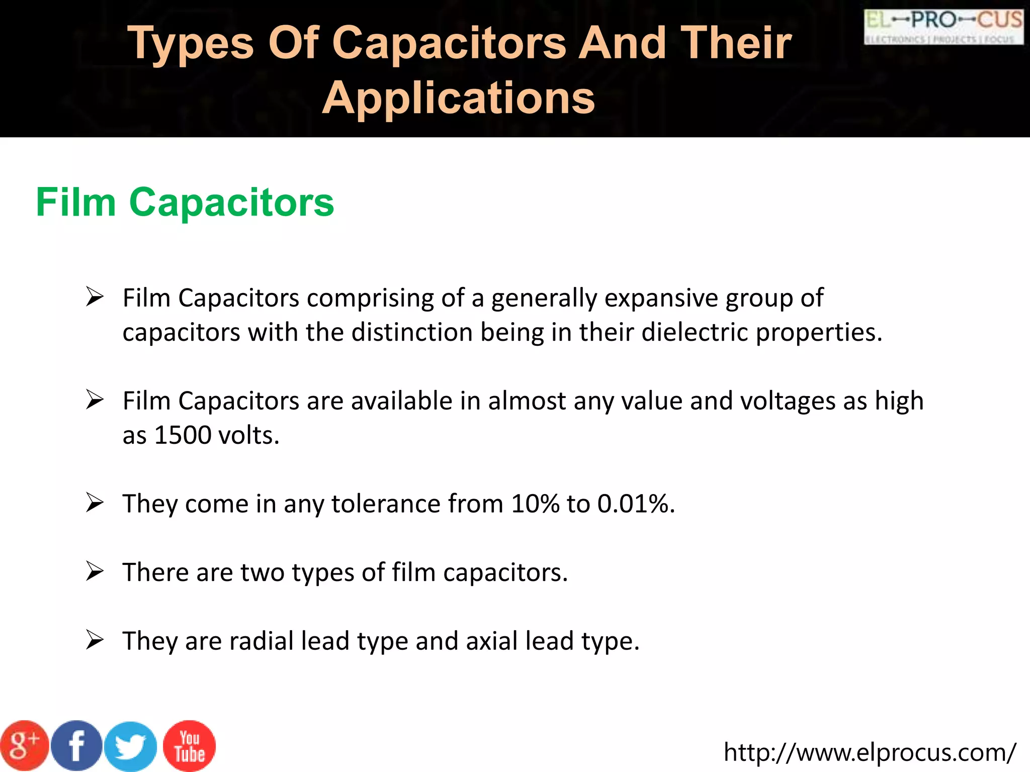 http://www.elprocus.com/
Types Of Capacitors And Their
Applications
Film Capacitors
 Film Capacitors comprising of a generally expansive group of
capacitors with the distinction being in their dielectric properties.
 Film Capacitors are available in almost any value and voltages as high
as 1500 volts.
 They come in any tolerance from 10% to 0.01%.
 There are two types of film capacitors.
 They are radial lead type and axial lead type.
 