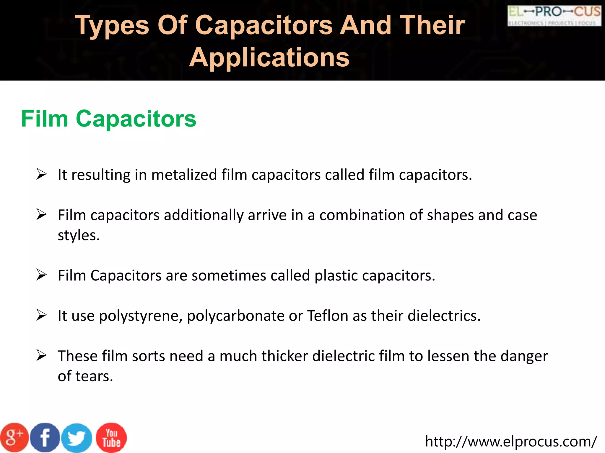 http://www.elprocus.com/
Types Of Capacitors And Their
Applications
Film Capacitors
 It resulting in metalized film capacitors called film capacitors.
 Film capacitors additionally arrive in a combination of shapes and case
styles.
 Film Capacitors are sometimes called plastic capacitors.
 It use polystyrene, polycarbonate or Teflon as their dielectrics.
 These film sorts need a much thicker dielectric film to lessen the danger
of tears.
 
