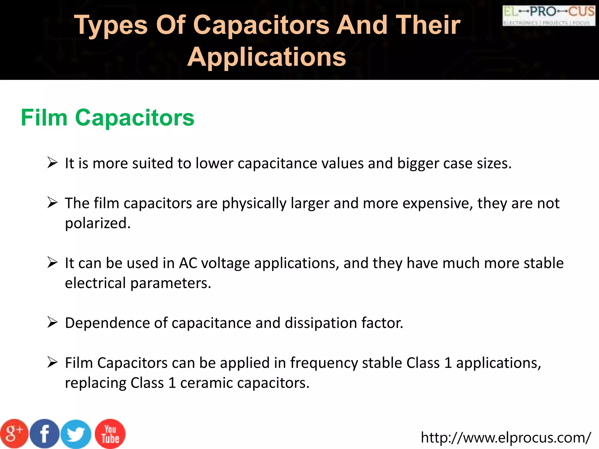 http://www.elprocus.com/
Types Of Capacitors And Their
Applications
Film Capacitors
 It is more suited to lower capacitance values and bigger case sizes.
 The film capacitors are physically larger and more expensive, they are not
polarized.
 It can be used in AC voltage applications, and they have much more stable
electrical parameters.
 Dependence of capacitance and dissipation factor.
 Film Capacitors can be applied in frequency stable Class 1 applications,
replacing Class 1 ceramic capacitors.
 