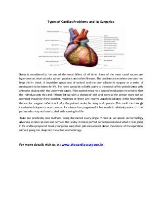 Types of Cardiac Problems and Its Surgeries

Stress is considered to be one of the worst killers of all time. Some of the most usual causes are
hypertension, heart attacks, cancer, psoriasis and other illnesses. The problem arises when one does not
keep this in check. It invariable spirals out of control and the only solution is surgery or a series of
medications to be taken for life. The heart specialist in Delhi caters to the needs of his varied clients with
a view to dealing with the underlying cause. If the patient requires a dose of medication he ensures that
the individual gets this and if things let up with a change of diet and exercise the person need not be
operated. However if the problem manifests or there are insurmountable blockages in the heart then
the cardiac surgeon inDelhi will take the patient under his wing and operate. This could be through
invasive techniques or non invasive. As science has progressed it has made it relatively easier on the
patient who may not have to deal with scarring for life.
There are practically new methods being discovered every single minute as we speak. As technology
advances so does science and perhaps this is why it makes perfect sense to read about what one is going
in for and be prepared. Usually surgeons keep their patients abreast about the nature of the operation
without going too deep into the actual methodology.

For more details visit us at: www.thecardiacsurgeon.in

 