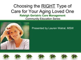 Choosing the  RIGHT  Type of Care for Your Aging Loved One Raleigh Geriatric Care Management Community Education Series Presented by Lauren Watral, MSW 