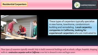 These types of carpenters typically specialize
in new home, townhome, condominium
building and remodeling. Local carpentry
companies in California, looking for
experienced carpenters who are motivated to
wood-working.
These types of carpenters typically remodel, help to build commercial buildings such as schools, colleges, hospitals, shopping
malls etc. construction carpenterworkin Californiais now hot in demand to enter and begin career.
Residential Carpenters
 