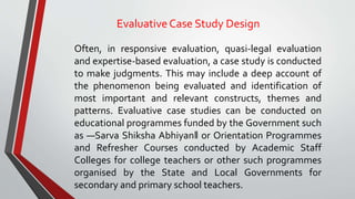EvaluativeCase Study Design
Often, in responsive evaluation, quasi-legal evaluation
and expertise-based evaluation, a case study is conducted
to make judgments. This may include a deep account of
the phenomenon being evaluated and identification of
most important and relevant constructs, themes and
patterns. Evaluative case studies can be conducted on
educational programmes funded by the Government such
as ―Sarva Shiksha Abhiyan‖ or Orientation Programmes
and Refresher Courses conducted by Academic Staff
Colleges for college teachers or other such programmes
organised by the State and Local Governments for
secondary and primary school teachers.
 