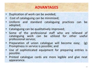 ADVANTAGES
• Duplication of work can be avoided;
• Cost of cataloguing can be minimized;
• Uniform and standard cataloguing practices can be
adopted;
• Cataloguing can be qualitatively improved;
• Some of the professional staff who are relieved of
cataloguing work can be utilized for other useful
professional service;
• Preparation of union catalogue will become easy; (g)
Promptness in service is possible; and
• Use of sophisticated equipment for preparing entries is
possible.
• Printed catalogue cards are more legible and give neat
appearance.
14
 